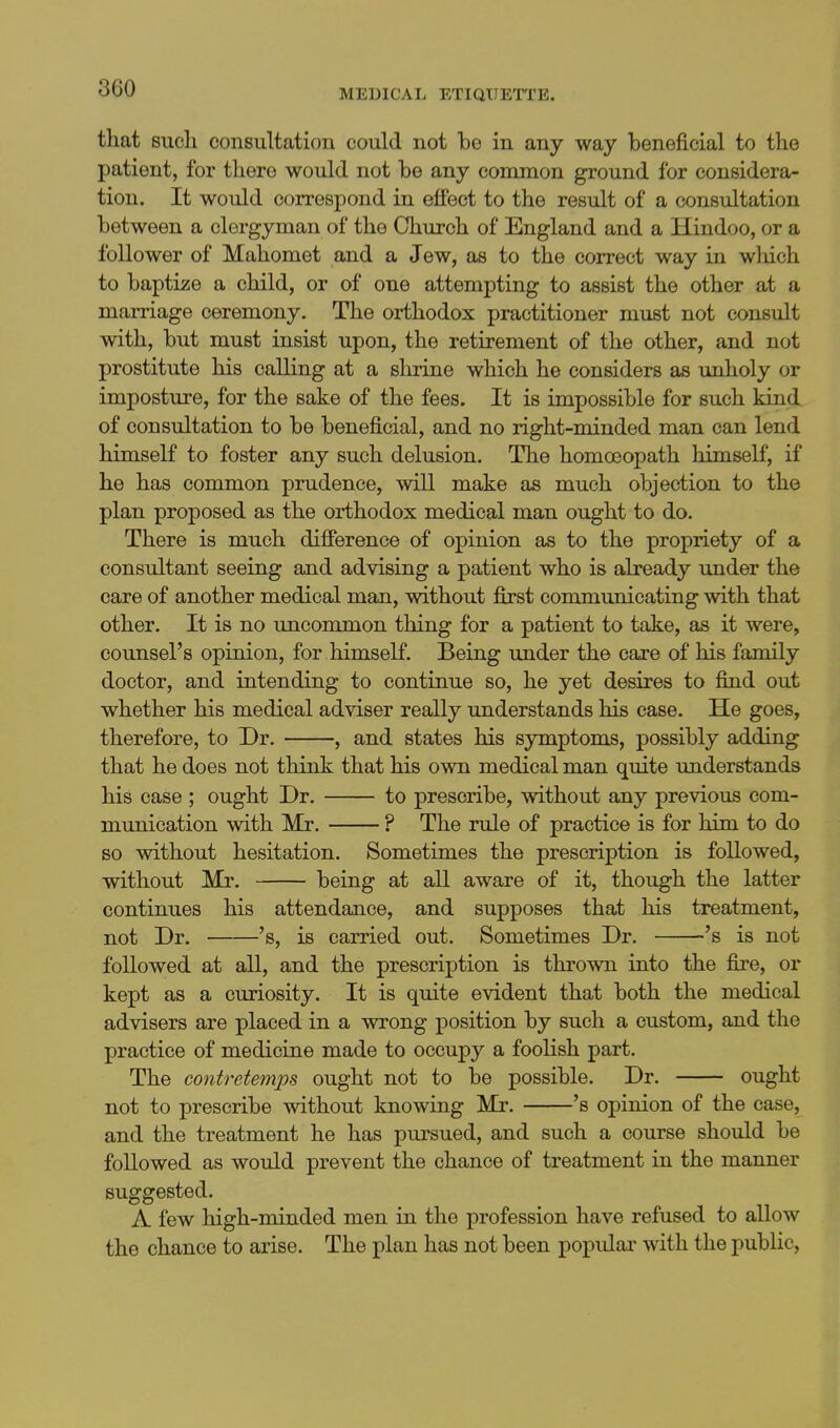 that such consultation could not be in any way beneficial to the patient, for there would not be any common ground for considera- tion. It would correspond in effect to the result of a consultation between a clergyman of the Church of England and a Hindoo, or a follower of Mahomet and a Jew, as to the correct way in which to baptize a child, or of one attempting to assist the other at a marriage ceremony. The orthodox practitioner must not consult with, but must insist upon, the retirement of the other, and not prostitute his calling at a shrine which he considers as unholy or imposture, for the sake of the fees. It is impossible for such kind of consultation to be beneficial, and no right-minded man can lend himself to foster any such delusion. The homoeopath himself, if he has common prudence, will make as much objection to the plan proposed as the orthodox medical man ought to do. There is much difference of opinion as to the propriety of a consultant seeing and advising a patient who is already under the care of another medical man, without first communicating with that other. It is no uncommon thing for a patient to take, as it were, counsel's opinion, for himself. Being under the care of his family doctor, and intending to continue so, he yet desires to find out whether his medical adviser really understands his case. He goes, therefore, to Dr. , and states his symptoms, possibly adding that he does not think that his own medical man quite understands his case ; ought Dr. to prescribe, without any previous com- munication with Mr. ? The rule of practice is for him to do so without hesitation. Sometimes the prescription is followed, without Mr. being at all aware of it, though the latter continues his attendance, and supposes that his treatment, not Dr. 's, is carried out. Sometimes Dr. 's is not followed at all, and the prescription is thrown into the fire, or kept as a curiosity. It is quite evident that both the medical advisers are placed in a wrong position by such a custom, and the practice of medicine made to occupy a foolish part. The contretemps ought not to be possible. Dr. ought not to prescribe without knowing Mr. 's opinion of the case, and the treatment he has pursued, and such a course should be followed as would prevent the chance of treatment in the manner suggested. A few high-minded men in the profession have refused to allow the chance to arise. The plan has not been popidai- with the public,