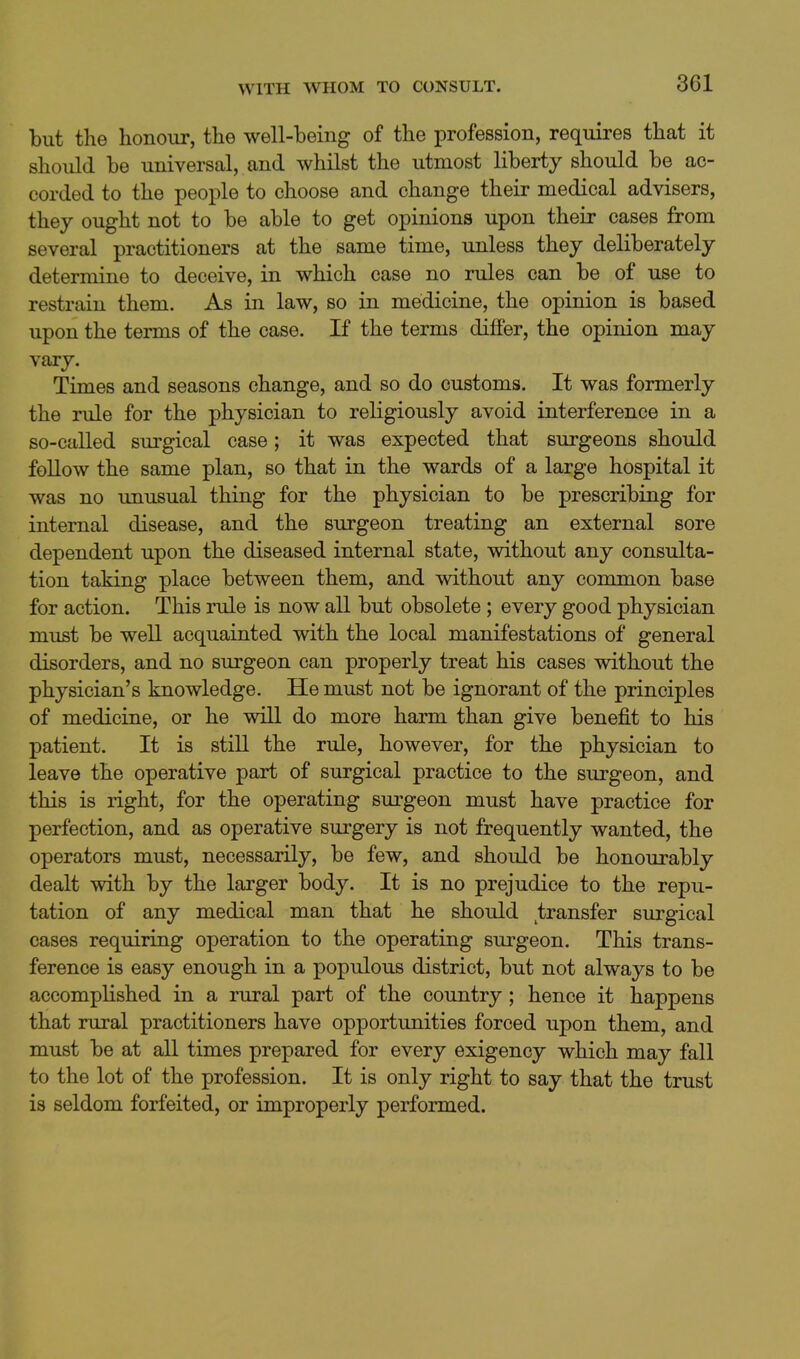 but the honour, the well-being of the profession, requires that it should be universal, and whilst the utmost liberty should be ac- corded to the people to choose and change their medical advisers, they ought not to be able to get opinions upon their cases from several practitioners at the same time, unless they deliberately determine to deceive, in which case no rules can be of use to restrain them. As in law, so in medicine, the opinion is based upon the terms of the case. If the terms differ, the opinion may vary. Times and seasons change, and so do customs. It was formerly the rule for the physician to religiously avoid interference in a so-called surgical case; it was expected that surgeons should follow the same plan, so that in the wards of a large hospital it was no unusual thing for the physician to be prescribing for internal disease, and the surgeon treating an external sore dependent upon the diseased internal state, without any consulta- tion taking place between them, and without any common base for action. This rule is now all but obsolete ; every good physician must be well acquainted with the local manifestations of general disorders, and no surgeon can properly treat his cases without the physician's knowledge. He must not be ignorant of the principles of medicine, or he will do more harm than give benefit to his patient. It is still the rule, however, for the physician to leave the operative part of surgical practice to the surgeon, and this is right, for the operating sui'geon must have practice for perfection, and as operative surgery is not frequently wanted, the operators must, necessarily, be few, and should be honourably dealt with by the larger body. It is no prejudice to the repu- tation of any medical man that he should transfer surgical cases requiring operation to the operating surgeon. This trans- ference is easy enough in a populous district, but not always to be accomplished in a rural part of the country; hence it happens that rural practitioners have opportunities forced upon them, and must be at all times prepared for every exigency which may fall to the lot of the profession. It is only right to say that the trust is seldom forfeited, or improperly performed.