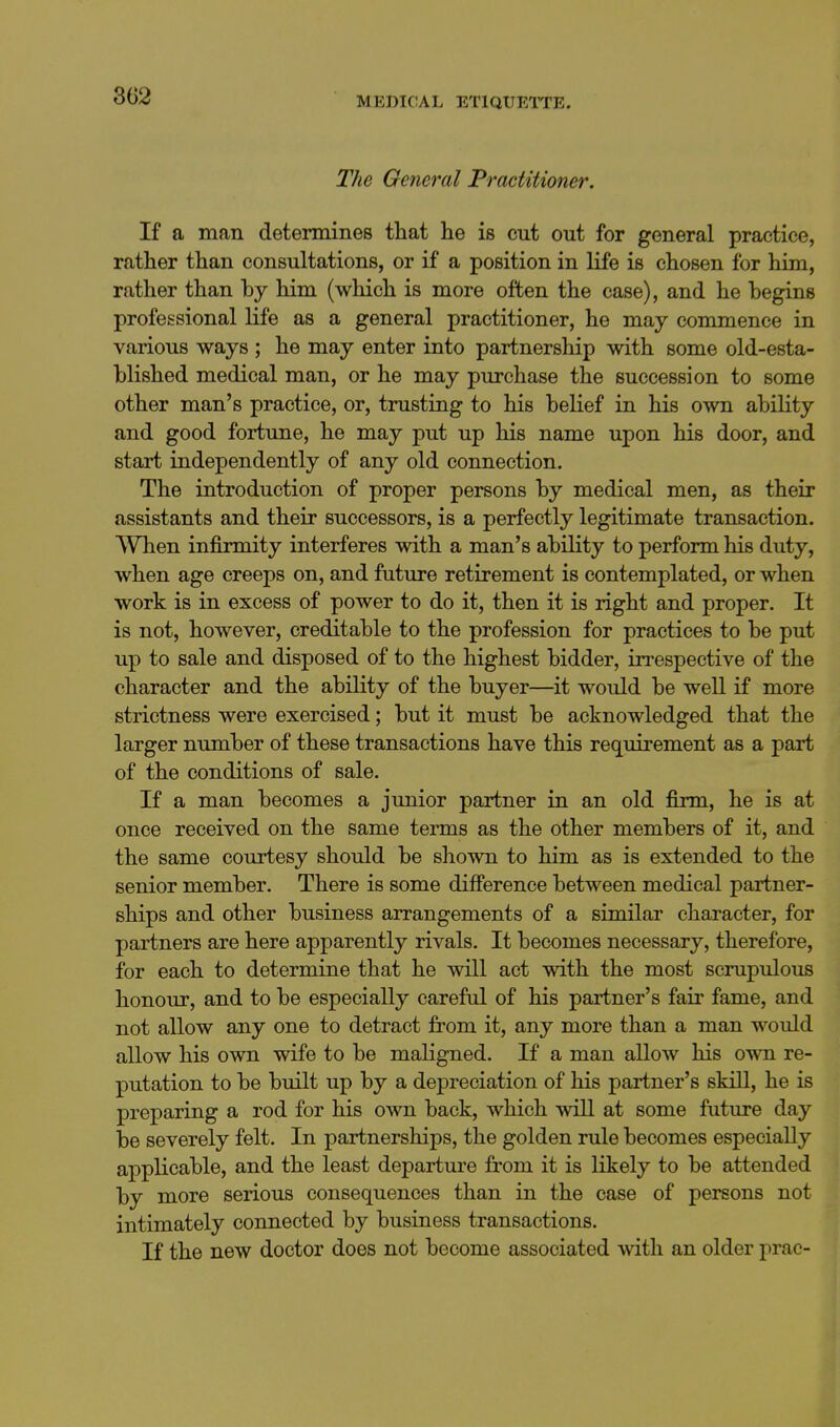 The General Practitioner. If a man determines that he is cut out for general practice, rather than consultations, or if a position in life is chosen for him, rather than by him (which is more often the case), and he begins professional life as a general practitioner, he may commence in various ways ; he may enter into partnership with some old-esta- blished medical man, or he may purchase the succession to some other man's practice, or, trusting to his belief in his own ability and good fortune, he may put up his name upon his door, and start independently of any old connection. The introduction of proper persons by medical men, as their assistants and their successors, is a perfectly legitimate transaction. When infirmity interferes with a man's ability to perform his duty, when age creeps on, and future retirement is contemplated, or when work is in excess of power to do it, then it is right and proper. It is not, however, creditable to the profession for practices to be put up to sale and disposed of to the highest bidder, in-espective of the character and the ability of the buyer—it would be well if more strictness were exercised; but it must be acknowledged that the larger number of these transactions have this requirement as a part of the conditions of sale. If a man becomes a junior partner in an old firm, he is at once received on the same terms as the other members of it, and the same courtesy should be shown to him as is extended to the senior member. There is some difference between medical partner- ships and other business arrangements of a similar character, for partners are here apparently rivals. It becomes necessary, therefore, for each to determine that he will act with the most scrupulous honour, and to be especially careful of his partner's fair fame, and not allow any one to detract from it, any more than a man would allow his own wife to be maligned. If a man allow his own re- putation to be built up by a depreciation of his partner's skill, he is preparing a rod for his own back, which will at some future day be severely felt. In partnerships, the golden rule becomes especially applicable, and the least departure from it is likely to be attended by more serious consequences than in the case of persons not intimately connected by business transactions. If the new doctor does not become associated with an older prac-