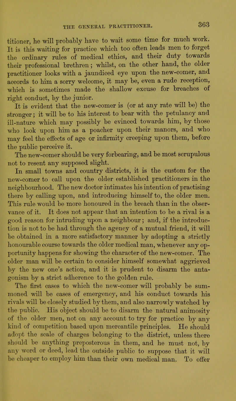 titioner, he will probably have to wait some time for much work. It is this waiting for practice which too often leads men to forget the ordinary rules of medical ethics, and their duty towards their professional brethren; whilst, on the other hand, the older practitioner looks with a jaundiced eye upon the new-comer, and accords to him a sorry welcome, it may be, even a rude reception, which is sometimes made the shallow excuse for breaches of right conduct, by the junior. It is evident that the new-comer is (or at any rate will be) the stronger; it will be to his interest to bear with the petulancy and ill-nature which may possibly be evinced towards him, by those Avho look upon him as a poacher upon their manors, and who may feel the effects of age or infirmity creeping upon them, before the public perceive it. The new-comer should be very forbearing, and be most scrupulous not to resent any supposed slight. In small towns and country districts, it is the custom for the new-comer to call upon the older established practitioners in the neighbourhood. The new doctor intimates his intention of practising there by calling upon, and introducing himself to, the older men. This rule would be more honoured in the breach than in the obser- vance of it. It does not appear that an intention to be a rival is a good reason for intruding upon a neighbour; and, if the introduc- tion is not to be had through the agency of a mutual friend, it will be obtained in a more satisfactory manner by adopting a strictly honourable course towards the older medical man, whenever any op- portunity happens for showing the character of the new-comer. The older man will be certain to consider himself somewhat aggrieved by the new one's action, and it is prudent to disarm the anta- gonism by a strict adherence to the golden rule. The first cases to which the new-comer will probably be sum- moned will be cases of emergency, and his conduct towards his rivals will be closely studied by them, and also narrowly watched by the public. His object should be to disarm the natural animosity of the older men, not on any account to try for practice by any kind of competition based upon mercantile principles. He should adopt the scale of charges belonging to the district, unless there should be anything preposterous in them, and he must not, by an}- word or deed, lead the outside public to suppose that it will be cheaper to employ him than their own medical man. To ofi'er
