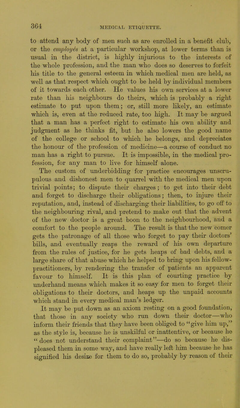 to attend any body of men such as are enrolled in a benefit club, or tbe employ in at a particular workshop, at lower terms than is usual in the district, is highly injurious to the interests of the whole profession, and the man who does so deserves to forfeit his title to the general esteem in which medical men are held, as well as that respect which ought to be held by individual members of it towards each other. He values his own services at a lower rate than his neighbours do theirs, which is probably a right estimate to put upon them; or, still more likely, an estimate which is, even at the reduced rate, too high. It may be argued that a man has a perfect right to estimate his own ability and judgment as he tliinks fit, but he also lowers the good name of the college or school to which he belongs, and depreciates the honour of the profession of medicine—a course of conduct no man has a right to pursue. It is impossible, in the medical pro- fession, for any man to live for himseK alone. The custom of underbidding for practice encourages unscru- pulous and dishonest men to quarrel with the medical men upon trivial points; to dispute their charges ; to get into their debt and forget to discharge their obligations; then, to injure their reputation, and, instead of discharging their liabilities, to go off to the neighbouring rival, and pretend to make out that the advent of the new doctor is a great boon to the neighbourhood, and a comfort to the people around. The result is that the new comer gets the patronage of all those who forget to pay their doctors' bills, and eventually reaps the reward of his own departure from the rules of justice, for he gets heaps of bad debts, and a large share of that abuse which he helped to bring upon his fellow- practitioners, by rendering the transfer of patients an apparent favour to himself. It is this plan of courting practice by underhand means which makes it so easy for men to forget their obligations to their doctors, and heaps up the unpaid accounts which stand in every medical man's ledger. It may be put down as an axiom resting on a good foundation, that those in any society who run down their doctor—who inform their friends that they have been obliged to give him up, as the style is, because he is unskilful or inattentive, or because he does not understand their complaint—do so because he dis- pleased them in some way, and have really left liim because he has signified his desii:e for them to do so, probably by reason of theii-