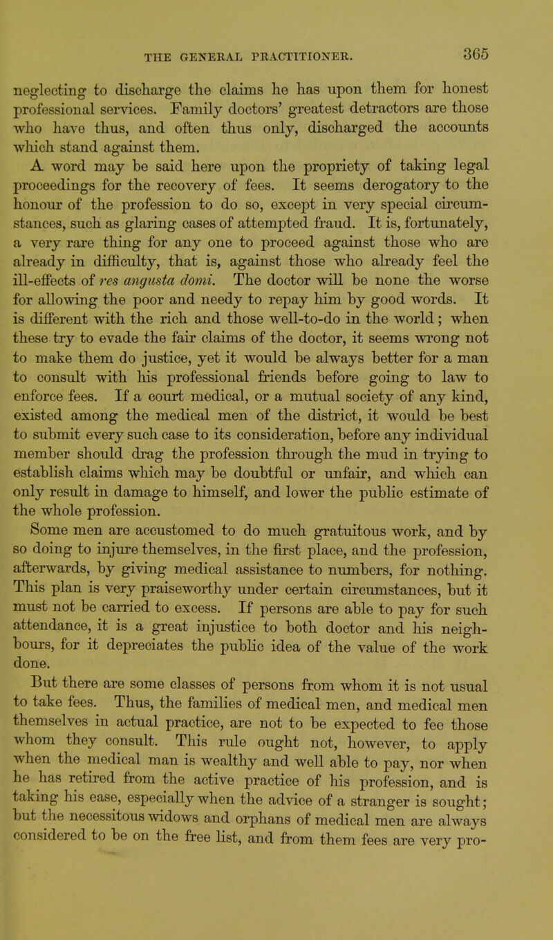 neglecting to discharge the claims he has upon them for honest professional services. Family doctors' greatest detractors are those who have thus, and often thus only, discharged the accounts which stand against them. A word may be said here upon the propriety of taking legal proceedings for the recovery of fees. It seems derogatory to the honour of the profession to do so, except in very special circum- stances, such as glaring cases of attempted fraud. It is, fortunately, a very rare thing for any one to proceed against those who are already in difficulty, that is, against those who already feel the ill-effects of res angusta domi. The doctor will be none the worse for allowing the poor and needy to repay him by good words. It is different with the rich and those well-to-do in the world; when these try to evade the fair claims of the doctor, it seems wrong not to make them do justice, yet it would be always better for a man to consult with his professional friends before going to law to enforce fees. If a court medical, or a mutual society of any kind, existed among the medical men of the district, it would be best to submit every such case to its consideration, before any individual member should drag the profession through the mud in trying to establish claims which may be doubtful or unfair, and which can only result in damage to himself, and lower the public estimate of the whole profession. Some men are accustomed to do much gratuitous work, and by so doing to injure themselves, in the first place, and the profession, afterwards, by giving medical assistance to numbers, for nothing. This plan is very praiseworthy under certain circumstances, but it must not be carried to excess. If persons are able to pay for such attendance, it is a great injustice to both doctor and his neigh- bours, for it depreciates the public idea of the value of the work done. But there are some classes of persons from whom it is not usual to take fees. Thus, the families of medical men, and medical men themselves in actual practice, are not to be expected to fee those whom they consult. This rule ought not, however, to apply when the medical man is wealthy and well able to pay, nor when he has retired from the active practice of his profession, and is taking his ease, especially when the advice of a stranger is sought; but the necessitous widows and orphans of medical men are always considered to be on the free list, and from them fees are very pro-