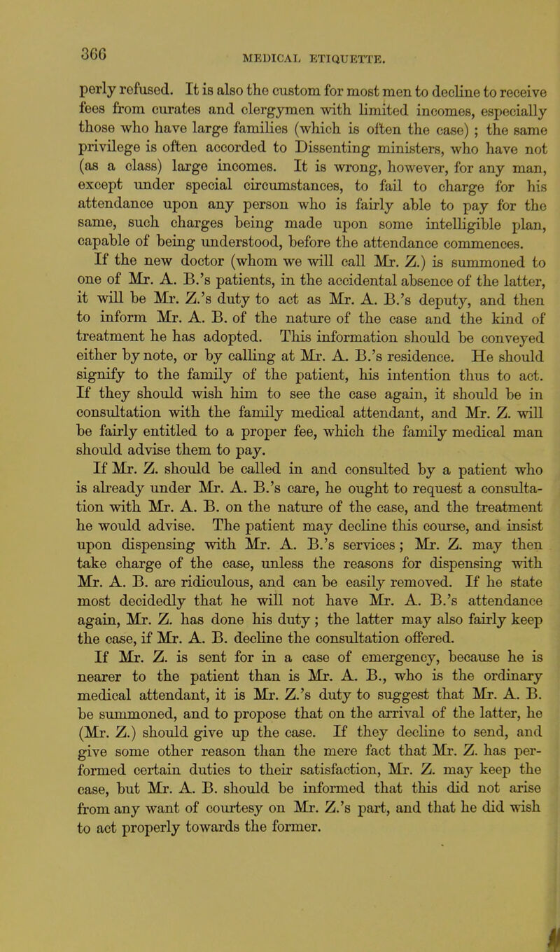 36G MEDICAL ETIQUETl'E. perly refused. It is also the custom for most men to decKne to receive fees from curates and clergymen with limited incomes, especially those who have large families (which is often the case) ; the same privilege is often accorded to Dissenting ministers, who have not (as a class) large incomes. It is wrong, however, for any man, except under special circumstances, to fail to charge for his attendance upon any person who is fairly able to pay for the same, such charges being made upon some intelligible plan, capable of being understood, before the attendance commences. If the new doctor (whom we will call Mr. Z.) is summoned to one of Mr. A. B.'s patients, in the accidental absence of the latter, it will be Mi\ Z.'s duty to act as Mr. A. B.'s deputy, and then to inform Mr. A. B. of the nature of the ease and the kind of treatment he has adopted. This information should be conveyed either by note, or by calling at Mr. A. B.'s residence. He should signify to the family of the patient, his intention thus to act. If they should wish him to see the case again, it should be in consultation with the family medical attendant, and Mr. Z. will be fairly entitled to a proper fee, which the family medical man should advise them to pay. If Mr. Z. should be called in and consulted by a patient who is already under Mr. A. B.'s care, he ought to request a consulta- tion with Mr. A. B. on the nature of the case, and the treatment he would advise. The patient may decline this course, and insist upon dispensing with Mr. A. B.'s services; Mr. Z. may then take charge of the case, unless the reasons for dispensing with Mr. A. B. are ridiculous, and can be easily removed. If he state most decidedly that he will not have Mr, A. B.'s attendance again, Mr. Z. has done his duty ; the latter may also fairly keep the case, if Mr. A. B. decline the consultation offered. If Mr. Z. is sent for in a case of emergency, because he is nearer to the patient than is Mr. A, B., who is the ordinary medical attendant, it is Mr. Z.'s duty to suggest that Mr. A. B. be summoned, and to propose that on the arrival of the latter, he (Mr. Z.) should give up the case. If they decline to send, and give some other reason than the mere fact that Mr, Z. has per- formed certain duties to their satisfaction, Mr. Z. may keep the case, but Mr. A. B. should be informed that this did not arise from any want of courtesy on Mr. Z.'s part, and that he did wish to act properly towards the former. I