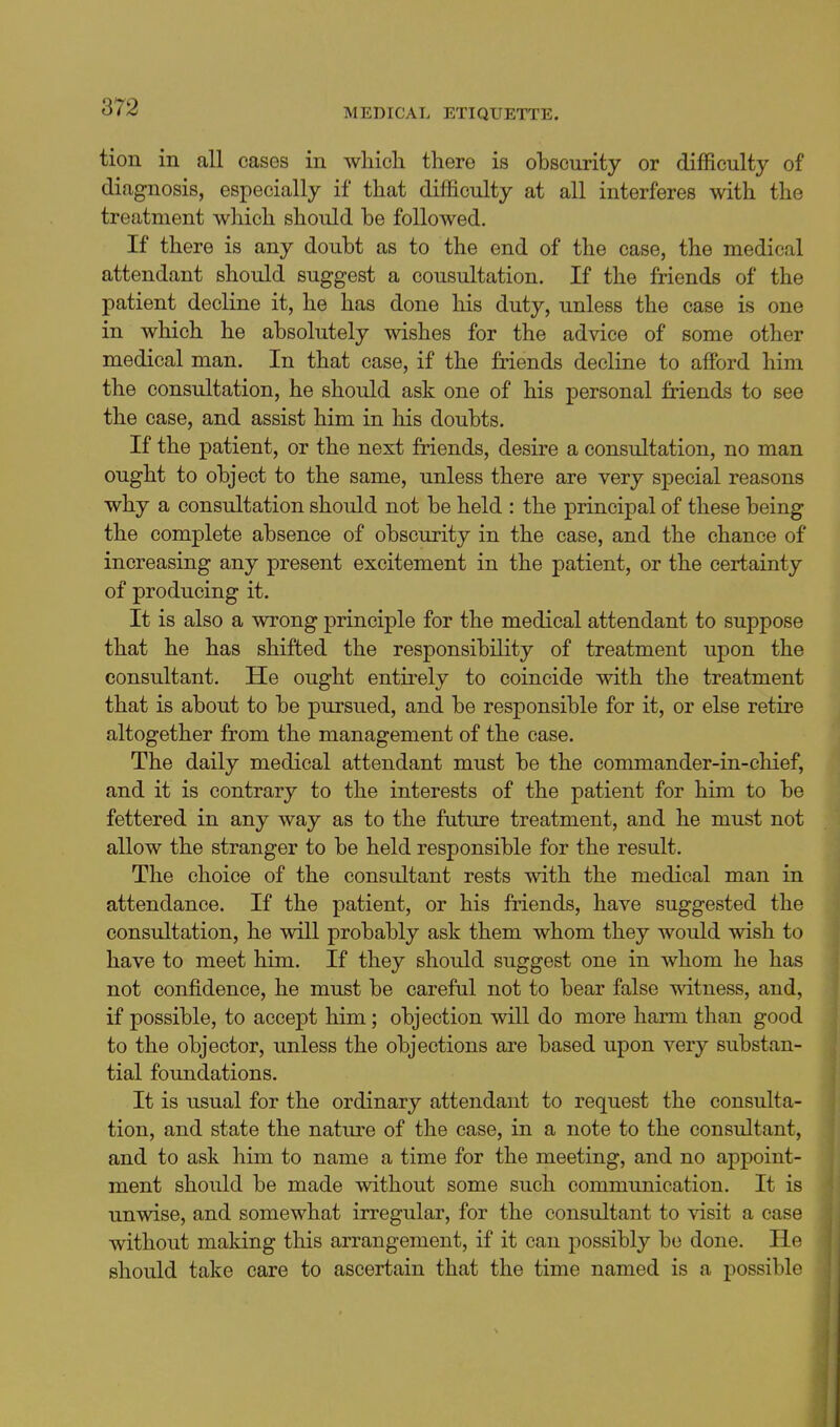 tion in all cases in wliicli there is obscurity or difficulty of diagnosis, especially if that difficulty at all interferes with the treatment which should be followed. If there is any doubt as to the end of the case, the medical attendant should suggest a consultation. If the friends of the patient decline it, he has done his duty, unless the case is one in which he absolutely wishes for the advice of some other medical man. In that case, if the friends decline to afford him the consultation, he should ask one of his personal friends to see the case, and assist him in his doubts. If the patient, or the next friends, desire a consultation, no man ought to object to the same, unless there are very special reasons why a consultation should not be held : the principal of these being the complete absence of obscurity in the case, and the chance of increasing any present excitement in the patient, or the certainty of producing it. It is also a wrong principle for the medical attendant to suppose that he has shifted the responsibility of treatment upon the consultant. He ought entirely to coincide with the treatment that is about to be pursued, and be responsible for it, or else retire altogether from the management of the case. The daily medical attendant must be the commander-in-cliief, and it is contrary to the interests of the patient for him to be fettered in any way as to the future treatment, and he must not allow the stranger to be held responsible for the result. The choice of the consultant rests with the medical man in attendance. If the patient, or his friends, have suggested the consultation, he will probably ask them whom they would wish to have to meet him. If they should suggest one in whom he has not confidence, he must be careful not to bear false witness, and, if possible, to accept him; objection will do more harm than good to the objector, unless the objections are based upon very substan- tial foundations. It is usual for the ordinary attendant to request the consulta- tion, and state the nature of the case, in a note to the consultant, and to ask him to name a time for the meeting, and no appoint- ment should be made without some such communication. It is unwise, and somewhat irregular, for the consultant to visit a case without making this arrangement, if it can possibly be done. He should take care to ascertain that the time named is a possible