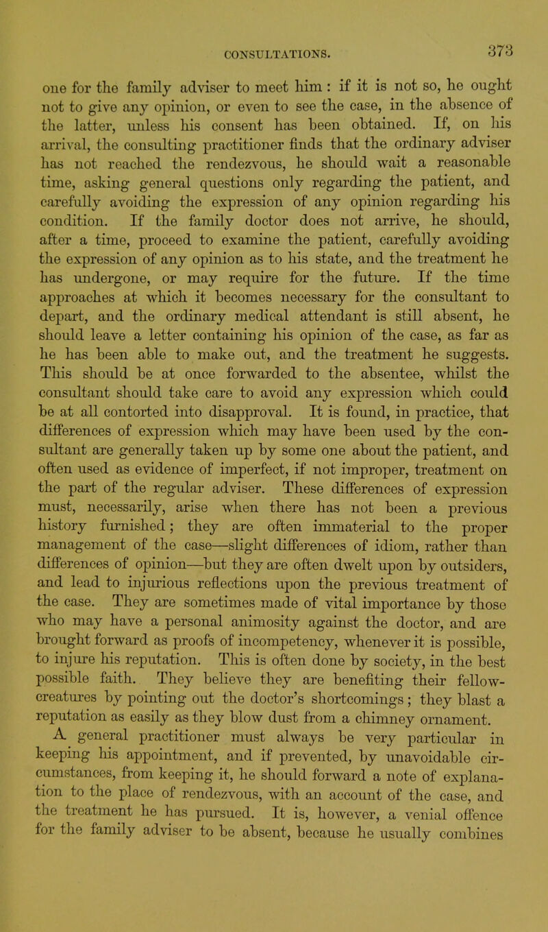 cue for the family adviser to meet him : if it is not so, he ought not to give any opinion, or even to see the case, in the absence of the latter, unless his consent has been obtained. If, on his arrival, the consulting practitioner finds that the ordinary adviser has not reached the rendezvous, he should wait a reasonable time, asking general questions only regarding the patient, and carefully avoiding the expression of any opinion regarding his condition. If the family doctor does not arrive, he should, after a time, proceed to examine the patient, carefully avoiding the expression of any opinion as to his state, and the treatment he has undergone, or may require for the future. If the time approaches at which it becomes necessary for the consultant to depart, and the ordinary medical attendant is still absent, he should leave a letter containing his opinion of the case, as far as he has been able to make out, and the treatment he suggests. This should be at once forwarded to the absentee, whilst the consultant should take care to avoid any expression which could be at all contorted into disapproval. It is found, in practice, that differences of expression which may have been used by the con- sultant are generally taken up by some one about the patient, and often used as evidence of imperfect, if not improper, treatment on the part of the regular adviser. These differences of expression must, necessarily, arise when there has not been a previous history furnished; they are often immaterial to the proper management of the case—slight differences of idiom, rather than differences of opinion—but they are often dwelt upon by outsiders, and lead to injurious reflections upon the previous treatment of the case. They are sometimes made of vital importance by those who may have a personal animosity against the doctor, and are brought forward as proofs of incompetency, whenever it is possible, to injure his reputation. This is often done by society, in the best possible faith. They believe they are benefiting their fellow- creatures by pointing out the doctor's shortcomings; they blast a reputation as easily as they blow dust from a chimney ornament. A general practitioner must always be very particular in keeping his appointment, and if prevented, by unavoidable cir- cumstances, from keeping it, he should forward a note of explana- tion to the place of rendezvous, with an account of the case, and the treatment he has pursued. It is, however, a venial offence for the family adviser to be absent, because he usually combines