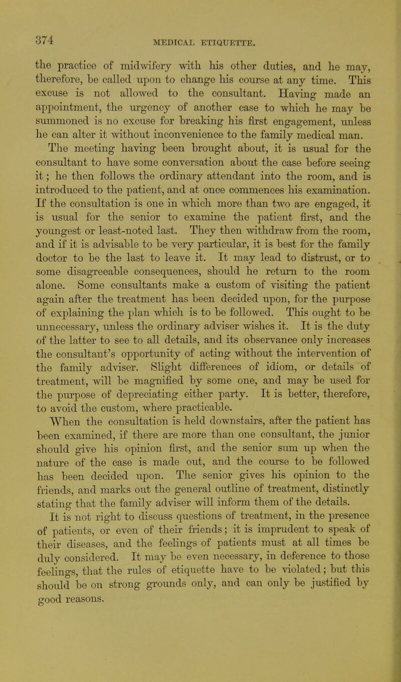 the practice of midwifery with his other duties, and he may, therefore, he called upon to change his course at any time. This excuse is not allowed to the consultant. Having made an appointment, the urgency of another case to which he may he summoned is no excuse for breaking his first engagement, unless he can alter it without inconvenience to the family medical man. The meeting having been brought about, it is usual for the consultant to have some conversation about the case before seeing it; he then follows the ordinary attendant into the room, and is introduced to the patient, and at once commences his examination. If the consultation is one in which more than two are engaged, it is usual for the senior to examine the patient first, and the youngest or least-noted last. They then withdraw from the room, and if it is advisable to be very particular, it is best for the family doctor to be the last to leave it. It may lead to distrust, or to some disagreeable consequences, should he return to the room alone. Some consultants make a custom of visiting the patient again after the treatment has been decided upon, for the purpose of explaining the plan which is to be followed. This ought to be unnecessary, unless the ordinary adviser wishes it. It is the duty of the latter to see to all details, and its observance only increases the consultant's opportunity of acting without the intervention of the family adviser. Slight differences of idiom, or details of treatment, will be magnified by some one, and may be used for the purpose of depreciating either party. It is better, therefore, to avoid the custom, where practicable. When the consultation is held downstairs, after the patient has been examined, if there are more than one consultant, the junior should give his opinion first, and the senior sum up when the nature of the case is made out, and the com-se to be followed has been decided upon. The senior gives his opinion to the friends, and marks out the general outline of treatment, distinctly stating that the family adviser will inform them of the details. It is not right to discuss questions of treatment, in the presence of patients, or even of their friends; it is imprudent to speak of their diseases, and the feelings of patients must at all times be duly considered. It may be even necessary, in deference to those feelings, that the rules of etiquette have to be violated; but this should be on strong groimds only, and can only be justified by good reasons.