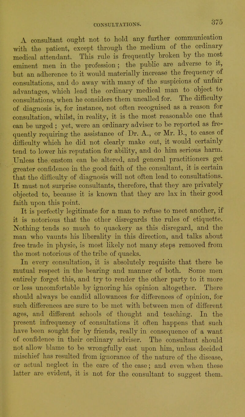 A consultant ought not to hold any further communication with the patient, except through the medium of the ordinary medical attendant. This rule is frequently broken by the most eminent men in the profession; the public are adverse to it, but an adherence to it would materially increase the frequency of consultations, and do away with many of the suspicions of unfair advantages, which lead the ordinary medical man to object to consultations, when he considers them uncalled for. The difficulty of diagnosis is, for instance, not often recognised as a reason for consultation, whilst, in reality, it is the most reasonable one that can be lu-ged ; yet, were an ordinary adviser to be reported as fre- quently requiring the assistance of Dr. A., or Mr. B., to cases of difficulty which he did not clearly make out, it would certainly tend to lower his reputation for ability, and do him serious harm. Unless the custom can be altered, and general practitioners get greater confidence in the good faith of the consultant, it is certain that the difficulty of diagnosis will not often lead to consultations. It must not surprise consultants, therefore, that they are privately objected to, because it is known that they are lax in their good faith upon this point. It is perfectly legitimate for a man to refuse to meet another, if it is notorious that the other disregards the rules of etiquette. Nothing tends so much to quackery as this disregard, and the man who vaunts his liberality in this direction, and talks about free trade in physic, is most likely not many steps removed from the most notorious of the tribe of quacks. In every consultation, it is absolutely requisite that there be mutual respect in the bearing and manner of both. Some men entirely forget this, and try to render the other party to it more or less uncomfortable by ignoring his opinion altogether. There should always be candid allowances for differences of opinion, for such differences are sure to be met with between men of different ages, and different schools of thought and teaching. In the present infrequency of consultations it often happens that such have been sought for by friends, really in consequence of a want of confidence in their ordinary adviser. The consultant should not allow blame to be wrongfully cast upon him, unless decided mischief has resulted from ignorance of the nature of the disease, or actual neglect in the care of the case; and even when these latter are evident, it is not for the consultant to suggest them.
