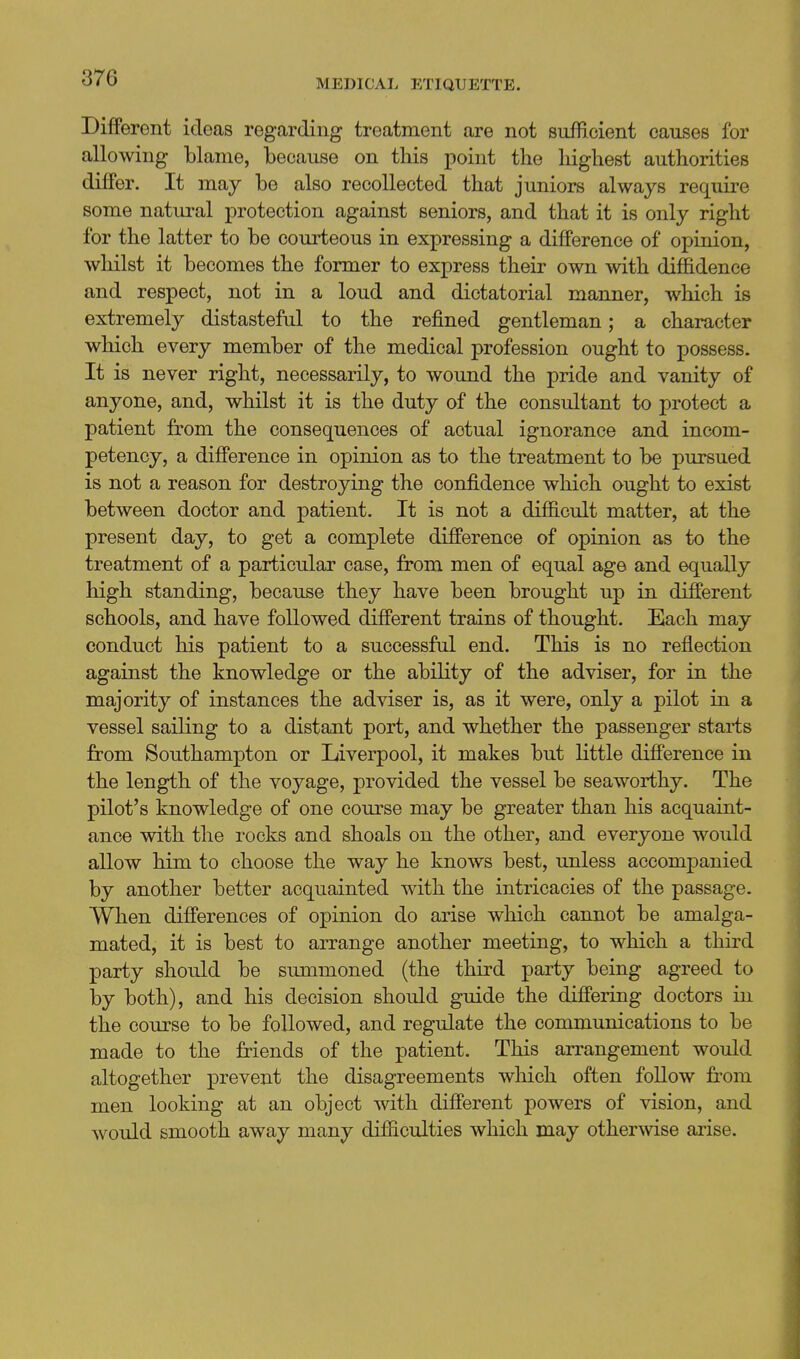 MEDICAL ETIQUETTE. Different ideas regarding treatment are not sufficient causes for I allowing blame, because on this point the highest authorities diifer. It may be also recollected that juniors always require some natural protection against seniors, and that it is only right for the latter to be courteous in expressing a difference of opinion, whilst it becomes the former to express their own with diffidence and respect, not in a loud and dictatorial manner, which is extremely distasteful to the refined gentleman; a character which every member of the medical profession ought to possess. It is never right, necessarily, to wound the pride and vanity of anyone, and, whilst it is the duty of the consultant to protect a patient from the consequences of actual ignorance and incom- petency, a difference in opinion as to the treatment to be pursued is not a reason for destroying the confidence which ought to exist between doctor and patient. It is not a difficult matter, at the present day, to get a complete difference of opinion as to the treatment of a particular case, from men of equal age and equally high standing, because they have been brought up in different schools, and have followed different trains of thought. Each may conduct his patient to a successful end. This is no reflection against the knowledge or the ability of the adviser, for in the majority of instances the adviser is, as it were, only a pilot in a vessel sailing to a distant port, and whether the passenger starts from Southampton or Liverpool, it makes but little difference in the length of the voyage, provided the vessel be seaworthy. The pilot's knowledge of one course may be greater than his acquaint- ance with the rocks and shoals on the other, and everyone would allow him to choose the way he knows best, unless accompanied by another better acquainted with the intricacies of the passage. When differences of opinion do arise which cannot be amalga- mated, it is best to arrange another meeting, to which a third party should be summoned (the third party being agreed to by both), and his decision should guide the differing doctors in the course to be followed, and regulate the communications to be made to the friends of the patient. This arrangement would altogether prevent the disagreements which often follow fi-om men looking at an object with different powers of vision, and would smooth away many difficulties which may otherwise arise.