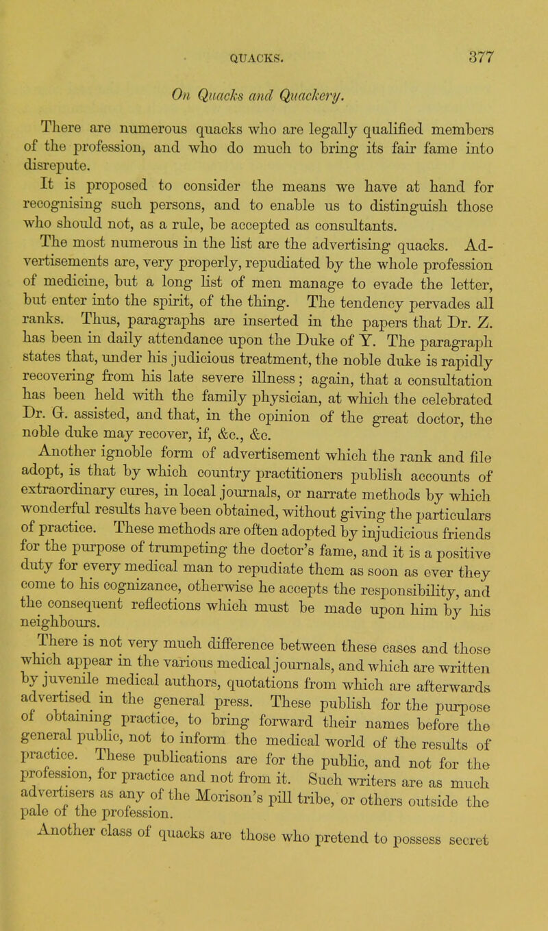 On Quacks and Quackery. There are numerous quacks who are legally qualified members of the profession, and who do much to bring its fair fame into disrej)ute. It is proposed to consider the means we have at hand for recognising such persons, and to enable us to distinguish those who should not, as a rule, be accepted as consultants. The most numerous in the list are the advertising quacks. Ad- vertisements are, very properly, repudiated by the whole profession of medicine, but a long list of men manage to evade the letter, but enter into the spirit, of the thing. The tendency pervades all ranks. Thus, paragraphs are inserted in the papers that Dr. Z. has been in daily attendance upon the Duke of T. The paragraph states that, under his judicious treatment, the noble duke is rapidly recovering from his late severe illness; again, that a consultation has been held with the family physician, at which the celebrated Dr. Gr. assisted, and that, in the opinion of the great doctor, the noble duke may recover, if, &c., &c. Another ignoble form of advertisement which the rank and file adopt, is that by which country practitioners publish accounts of extraordinary cures, in local journals, or narrate methods by which wonderful results have been obtained, without giving the particulars of practice. These methods are often adopted by injudicious friends for the purpose of trumpeting the doctor's fame, and it is a positive duty for every medical man to repudiate them as soon as ever they come to his cognizance, otherwise he accepts the responsibility, and the consequent reflections which must be made upon him by his neighbours. There is not very much diff'erence between these cases and those which appear in the various medical journals, and which are written by juvenile medical authors, quotations from which are afterwards advertised m the general press. These publish for the purpose ot obtammg practice, to bring forward their names before the general pubhc, not to inform the medical world of the results of practice. These publications are for the public, and not for the profession, for practice and not from it. Such writers are as much advertisers as any of the Morison's pill tribe, or others outside the pale ot the profession. Another class of quacks arc those who pretend to possess secret