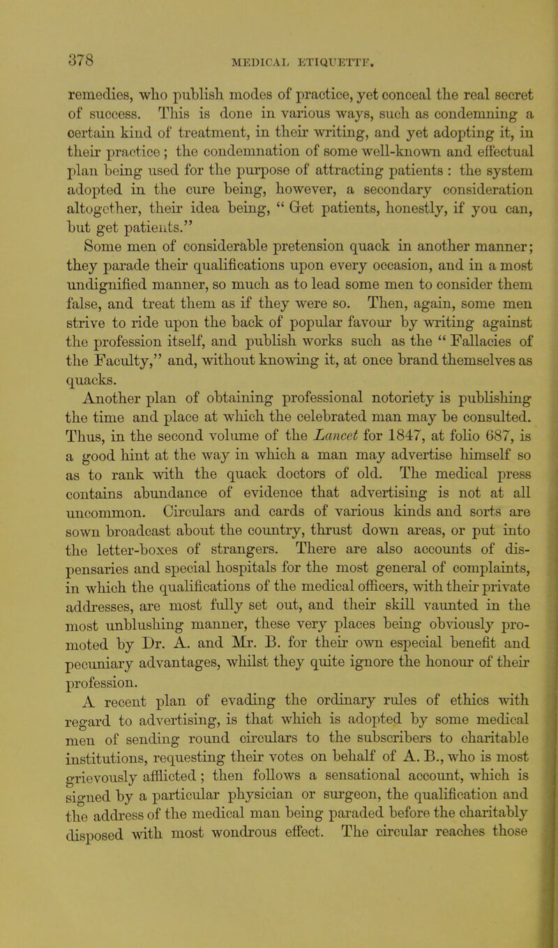 remedies, who publish modes of practice, yet conceal the real secret of success. This is done in various ways, such as condemning a certain kind of treatment, in their writing, and yet adopting it, in their practice; the condemnation of some well-lmown and effectual plan being used for the purpose of attracting patients : the system adopted in the cure being, however, a secondary consideration altogether, their idea being,  Gret patients, honestly, if you can, but get patients. Some men of considerable pretension quack in another manner; they parade their qualifications upon every occasion, and in a most undignified manner, so much as to lead some men to consider them false, and treat them as if they were so. Then, again, some men strive to ride upon the back of popular favour by writing against the profession itself, and publish works such as the  Fallacies of the Faculty, and, without knowing it, at once brand themselves as quacks. Another plan of obtaining professional notoriety is publishing the time and place at which the celebrated man may be consulted. Thus, in the second volume of the Lancet for 1847, at folio 687, is a good hint at the way in which a man may advertise himself so as to rank with the quack doctors of old. The medical press contains abundance of evidence that advertising is not at all uncommon. Circulars and cards of various kinds and sorts are sown broadcast about the country, thrust down areas, or put into the letter-boxes of strangers. There are also accounts of dis- pensaries and special hospitals for the most general of complaints, in which the qualifications of the medical ofiicers, with their private addresses, are most fully set out, and their skill vaunted in the most unblushing manner, these very places being obviously pro- moted by Dr. A. and Mr. B. for their own especial benefit and pecuniary advantages, whilst they quite ignore the honour of their profession. A recent plan of evading the ordinary rules of ethics with regard to advertising, is that which is adopted by some medical men of sending round circulars to the subscribers to charitable institutions, requesting their votes on behalf of A. B., who is most grievously afilicted; then follows a sensational account, which is signed by a particular physician or surgeon, the qualification and the address of the medical man being paraded before the charitably disposed with most wondrous eff'ect. The circular reaches those