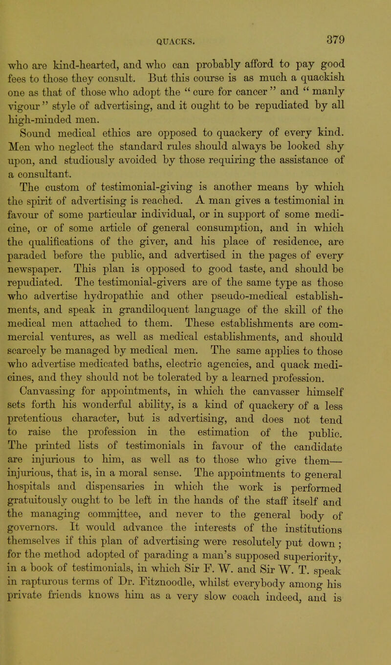 who are kind-hearted, and who can probably afford to pay good fees to those they consult. But this course is as much a quackish one as that of those who adopt the  cure for cancer and  manly ^dgour style of advertising, and it ought to be repudiated by all high-minded men. Sound medical ethics are opposed to quackery of every kind. Men who neglect the standard rules should always be looked shy upon, and studiously avoided by those requiring the assistance of a consultant. The custom of testimonial-giving is another means by which the spirit of advertising is reached. A man gives a testimonial in favour of some particular individual, or in support of some medi- cine, or of some article of general consumption, and in which the qualifications of the giver, and his place of residence, are paraded before the public, and advertised in the pages of every newspaper. This plan is opposed to good taste, and should be repudiated. The testimonial-givers are of the same type as those who advertise hydropathic and other pseudo-medical establish- ments, and speak in grandiloquent language of the skill of the medical men attached to them. These establishments are com- mercial ventures, as well as medical establishments, and should scarcely be managed by medical men. The same applies to those who advertise medicated baths, electric agencies, and quack medi- cines, and they should not be tolerated by a learned profession. Canvassing for appointments, in which the canvasser himself sets forth his wonderful ability, is a kind of quackery of a less pretentious character, but is advertising, and does not tend to raise the profession in the estimation of the public. The printed lists of testimonials in favour of the candidate are injurious to him, as well as to those who give them— injurious, that is, in a moral sense. The appointments to general hospitals and dispensaries in which the work is performed gratuitously ought to be left in the hands of the staff itself and the managing committee, and never to the general body of governors. It would advance the interests of the institutions themselves if this plan of advertising were resolutely put down; for the method adopted of parading a man's supposed superiority, in a book of testimonials, in which Sir F. W. and Sir W. T. speak in rapturous terms of Dr. Fitznoodle, whilst everybody among his private friends knows him as a very slow coach indeed, and is