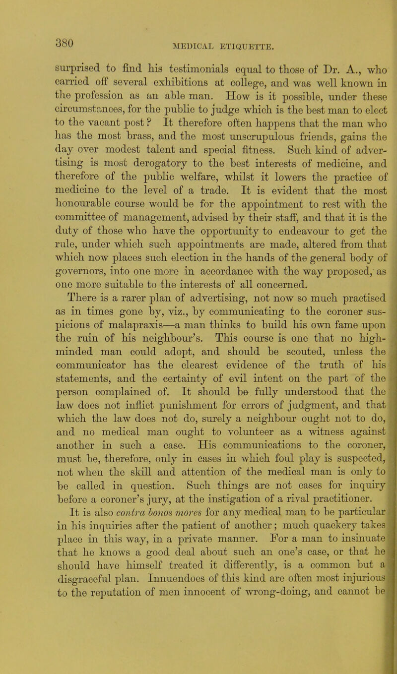 MEDICAL ETIQUETTE. surprised to find his testimonials equal to those of Dr. A., who carried off several exhibitions at college, and was well known in the profession as an able man. How is it possible, under these circumstances, for the public to judge which is the best man to elect to the vacant post ? It therefore often happens that the man who has the most brass, and the most unscrupulous friends, gains the day over modest talent and special fitness. Such kind of adver- tising is most derogatory to the best interests of medicine, and therefore of the public welfare, whilst it lowers the practice of medicine to the level of a trade. It is evident that the most honourable course would be for the appointment to rest with the committee of management, advised by their staff, and that it is the duty of those who have the opportunity to endeavour to get the rule, under which such appointments are made, altered from that which now places such election in the hands of the general body of governors, into one more in accordance with the way proposed, as one more suitable to the interests of all concerned. There is a rarer plan of advertising, not now so much practised as in times gone by, viz., by communicating to the coroner sus- picions of malapraxis—a man thinks to build his own fame upon the ruin of his neighbour's. This course is one that no high- minded man could adopt, and should be scouted, unless the communicator has the clearest evidence of the truth of his statements, and the certainty of evil intent on the part of the person complained of. It should be fully understood that the law does not inflict punishment for errors of judgment, and that which the law does not do, surely a neighbour ought not to do, and no medical man ought to volunteer as a witness against another in such a case. His communications to the coroner, must be, therefore, only in cases in which foul play is suspected, not when the skill and attention of the medical man is only to be called in question. Such things are not cases for inquiry before a coroner's jury, at the instigation of a rival practitioner. It is also contra honos mores for any medical man to be particular in his inquiries after the patient of another; much quackery take place in this way, in a private manner. For a man to insinuat that he knows a good deal about such an one's case, or that h should have himself treated it diff'erently, is a common but disgraceful plan. Innuendoes of this kind are often most injurio to the reputation of men innocent of wrong-doing, and cannot b