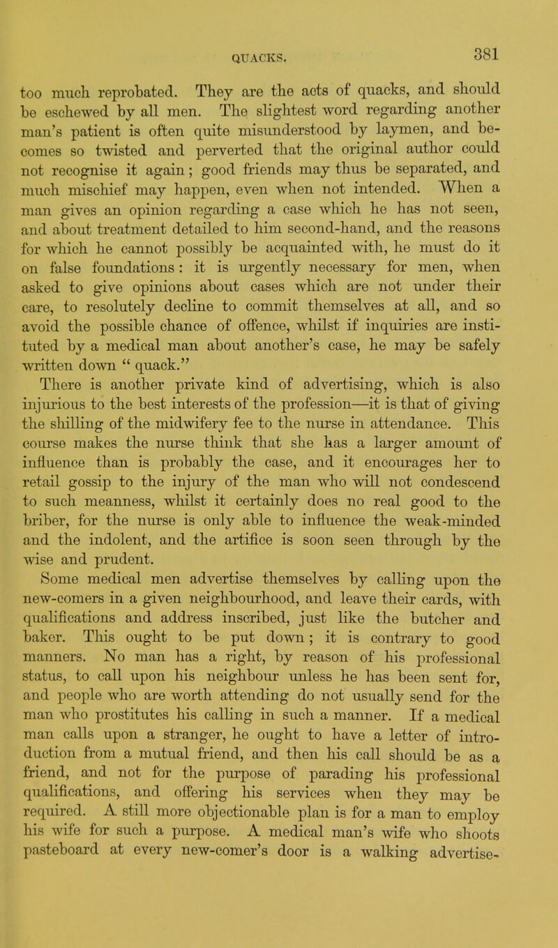 too much reprobated. They are the acts of quacks, and should be eschewed by all men. The slightest word regarding another man's patient is often quite misunderstood by laymen, and be- comes so twisted and perverted that the original author could not recognise it again; good friends may thus be separated, and much mischief may happen, even when not intended. When a man gives an opinion regarding a case which he has not seen, and about treatment detailed to him second-hand, and the reasons for which he cannot possibly be acquainted with, he must do it on false foundations: it is urgently necessary for men, when asked to give opinions about cases which are not under their care, to resolutely decline to commit themselves at all, and so avoid the possible chance of offence, whilst if inquiries are insti- tuted by a medical man about another's case, he may be safely written down  quack. There is another private kind of advertising, which is also injurious to the best interests of the profession—it is that of giving the shilling of the midwifery fee to the nurse in attendance. This course makes the nurse think that she has a larger amount of influence than is probably the case, and it encourages her to retail gossip to the injury of the man who will not condescend to such meanness, whilst it certainly does no real good to the briber, for the nurse is only able to influence the weak-minded and the indolent, and the artifice is soon seen through by the wise and prudent. Some medical men advertise themselves by calling upon the new-comers in a given neighbourhood, and leave their cards, with qualifications and address inscribed, just like the butcher and baker. This ought to be put down; it is contrary to good manners. No man has a right, by reason of his professional status, to call upon his neighbour unless he has been sent for, and people who are worth attending do not usually send for the man who prostitutes his calling in such a manner. If a medical man calls upon a stranger, he ought to have a letter of intro- duction from a mutual friend, and then his call should be as a friend, and not for the purpose of parading his professional qualifications, and offering his services when they may be required. A still more objectionable plan is for a man to employ his wife for such a purpose. A medical man's wife who shoots pasteboard at every new-comer's door is a walking advertise-