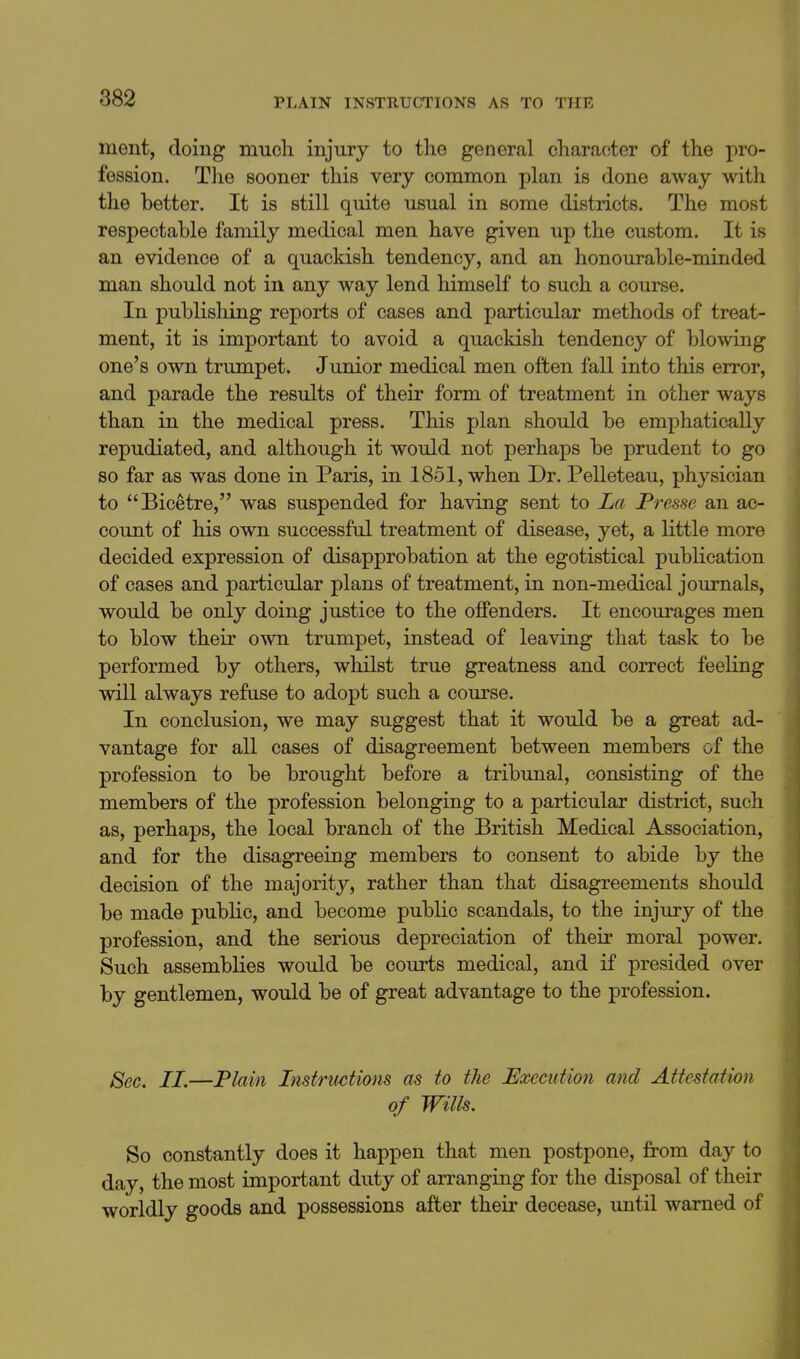 ment, doing mucli injury to the general character of the pro- fession. Tlie sooner this very common plan is done away with the better. It is still quite usual in some districts. The most respectable family medical men have given up the custom. It is an evidence of a quackish tendency, and an honourable-minded man should not in any way lend himself to such a course. In publishing reports of cases and particular methods of treat- ment, it is important to avoid a quackish tendency of blowing one's own trumpet. Junior medical men often fall into this error, and parade the results of their form of treatment in other ways than in the medical press. This plan should be emphatically repudiated, and although it would not perhaps be prudent to go so far as was done in Paris, in 1851, when Dr. Pelleteau, physician to Bicetre, was suspended for having sent to La Presse an ac- count of his own successful treatment of disease, yet, a little more decided expression of disapprobation at the egotistical publication of cases and particular plans of treatment, in non-medical journals, would be only doing justice to the offenders. It encourages men to blow their own trumpet, instead of leaving that task to be performed by others, whilst true greatness and correct feeling will always refuse to adopt such a course. In conclusion, we may suggest that it would be a great ad- vantage for all cases of disagreement between members of the profession to be brought before a tribunal, consisting of the members of the profession belonging to a particular district, such as, perhaps, the local branch of the British Medical Association, and for the disagreeing members to consent to abide by the decision of the majority, rather than that disagreements should be made public, and become public scandals, to the injury of the profession, and the serious depreciation of their moral power. Such assemblies would be courts medical, and if presided over by gentlemen, would be of great advantage to the profession. Sec. 11.—Plain Instrmtions as to the Execution and Attestation of Wills. So constantly does it happen that men postpone, from day to day, the most important duty of arranging for the disposal of their worldly goods and possessions after their decease, until warned of