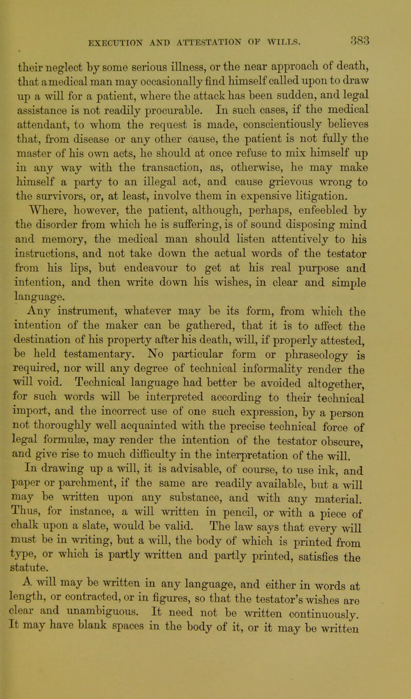 their neglect by some serious illness, or the near approach of death, that a medical man may occasionally find himself called upon to draw up a will for a patient, where the attack has been sudden, and legal assistance is not readily procurable. In such cases, if the medical attendant, to whom the request is made, conscientiously believes that, from disease or any other cause, the patient is not fully the master of his own acts, he should at once refuse to mix himself up in any way with the transaction, as, otherwise, he may make himself a party to an illegal act, and cause grievous wrong to the sui'vivors, or, at least, involve them in expensive litigation. Where, however, the patient, although, perhaps, enfeebled by the disorder from which he is suffering, is of sound disposing mind and memory, the medical man should listen attentively to his instructions, and not take down the actual words of the testator from his lips, but endeavour to get at his real purpose and intention, and then write down his wishes, in clear and simple language. Any instrument, whatever may be its form, from which the intention of the maker can be gathered, that it is to affect the destination of his property after his death, will, if properly attested, be held testamentary. No particular form or phraseology is required, nor will any degree of technical informality render the will void. Technical language had better be avoided altogether, for such words will be interpreted according to their technical import, and the incorrect use of one such expression, by a person not thoroughly well acquainted with the precise technical force of legal formulae, may render the intention of the testator obscure, and give rise to much difficulty in the interpretation of the will. In drawing up a will, it is advisable, of course, to use ink, and paper or parchment, if the same are readily available, but a will may be written upon any substance, and with any material. Thus, for instance, a will written in pencil, or with a piece of chalk upon a slate, would be valid. The law says that every will must be in writing, but a will, the body of which is printed from type, or which is partly written and partly printed, satisfies the statute. A will may be written in any language, and either in words at length, or contracted, or in figures, so that the testator's wishes are clear and unambiguous. It need not be written continuously. It may have blank spaces in the body of it, or it may be written