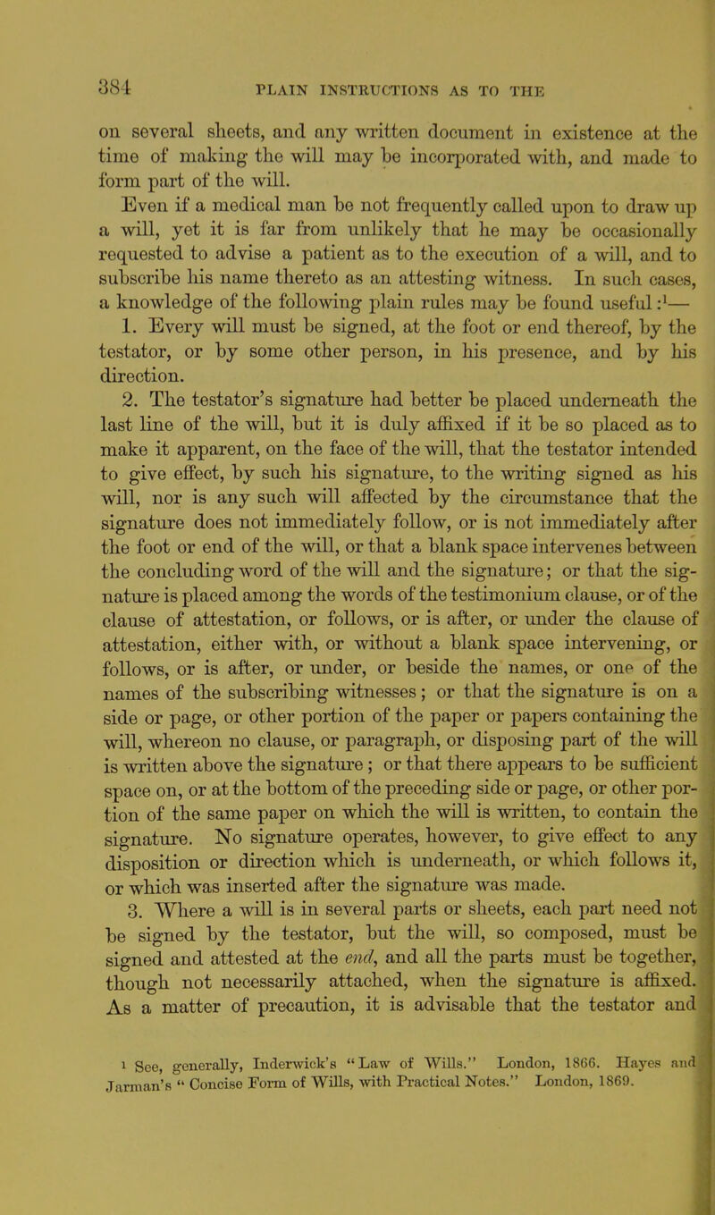 on several sheets, and any written document in existence at the time of making the will may be incorporated with, and made to form part of the will. Even if a medical man be not frequently called upon to draw up a will, yet it is far from unlikely that he may be occasionally requested to advise a patient as to the execution of a will, and to subscribe his name thereto as an attesting witness. In such cases, a knowledge of the following plain rules may be found useful :^— 1. Every will must be signed, at the foot or end thereof, by the testator, or by some other person, in his presence, and by his direction. 2. The testator's signature had better be placed underneath the last line of the will, but it is duly affixed if it be so placed as to make it apparent, on the face of the will, that the testator intended to give eflPect, by such his signature, to the writing signed as his will, nor is any such will affected by the circumstance that the signature does not immediately follow, or is not immediately after the foot or end of the will, or that a blank space intervenes between the concluding word of the will and the signature; or that the sig- nature is placed among the words of the testimonium clause, or of the clause of attestation, or follows, or is after, or under the clause of attestation, either with, or without a blank space intervening, or follows, or is after, or under, or beside the names, or oup of the names of the subscribing witnesses; or that the signature is on a side or page, or other portion of the paper or papers containing the will, whereon no clause, or paragraph, or disposing part of the v»dll is written above the signature; or that there apjDears to be sufficient space on, or at the bottom of the preceding side or page, or other por- tion of the same paper on which the will is written, to contain the signature. No signature operates, however, to give effect to any disposition or direction which is underneath, or which follows it, or which was inserted after the signature was made. 3. Where a will is in several parts or sheets, each part need not be signed by the testator, but the will, so composed, must be signed and attested at the end, and all the parts must be together, though not necessarily attached, when the signature is affijxed. As a matter of precaution, it is advisable that the testator and 1 See, generally, Indenvick's Law of WiUs. London, 1866. Hayes and Jarman's  Concise Foi-m of Wills, with Practical Notes. London, 1869.