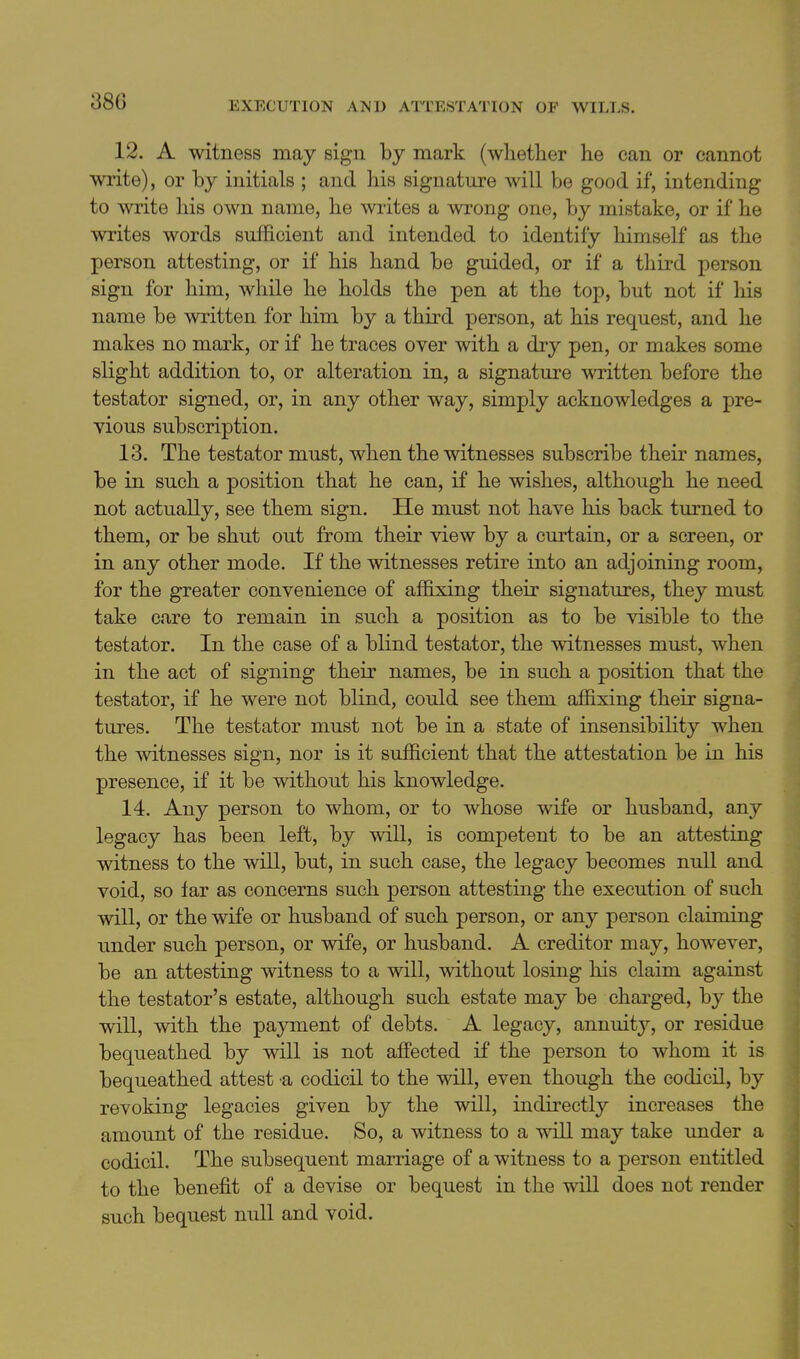 12. A witness may sign by mark (whetlier he can or cannot write), or by initials ; and his signature will be good if, intending to write his own name, he writes a wrong one, by mistake, or if he writes words sufficient and intended to identify himself as the person attesting, or if his hand be guided, or if a third person sign for him, while he holds the pen at the top, but not if his name be written for him by a third person, at his request, and he makes no mark, or if he traces over with a dry pen, or makes some slight addition to, or alteration in, a signature written before the testator signed, or, in any other way, simply acknowledges a pre- vious subscription. 13. The testator must, when the witnesses subscribe their names, be in such a position that he can, if he wishes, although he need not actually, see them sign. He must not have his back turned to them, or be shut out from their view by a curtain, or a screen, or in any other mode. If the witnesses retire into an adjoining room, for the greater convenience of affixing their signatures, they must take care to remain in such a position as to be visible to the testator. In the case of a blind testator, the witnesses must, when in the act of signing their names, be in such a position that the testator, if he were not blind, could see them affixing their signa- tures. The testator must not be in a state of insensibility when the witnesses sign, nor is it sufficient that the attestation be in his presence, if it be without his knowledge. 14. Any person to whom, or to whose wife or husband, any legacy has been left, by will, is competent to be an attesting witness to the will, but, in such case, the legacy becomes null and void, so tar as concerns such person attesting the execution of such will, or the wife or husband of such person, or any person claiming under such person, or wife, or husband. A creditor may, however, be an attesting witness to a will, without losing his claim against the testator's estate, although such estate may be charged, by the will, with the payment of debts. A legacy, annuity, or residue bequeathed by will is not affected if the person to whom it is bequeathed attest a codicil to the will, even though the codicil, by revoking legacies given by the will, indirectly increases the amount of the residue. So, a witness to a will may take under a codicil. The subsequent marriage of a witness to a person entitled to the benefit of a devise or bequest in the will does not render such bequest null and void.