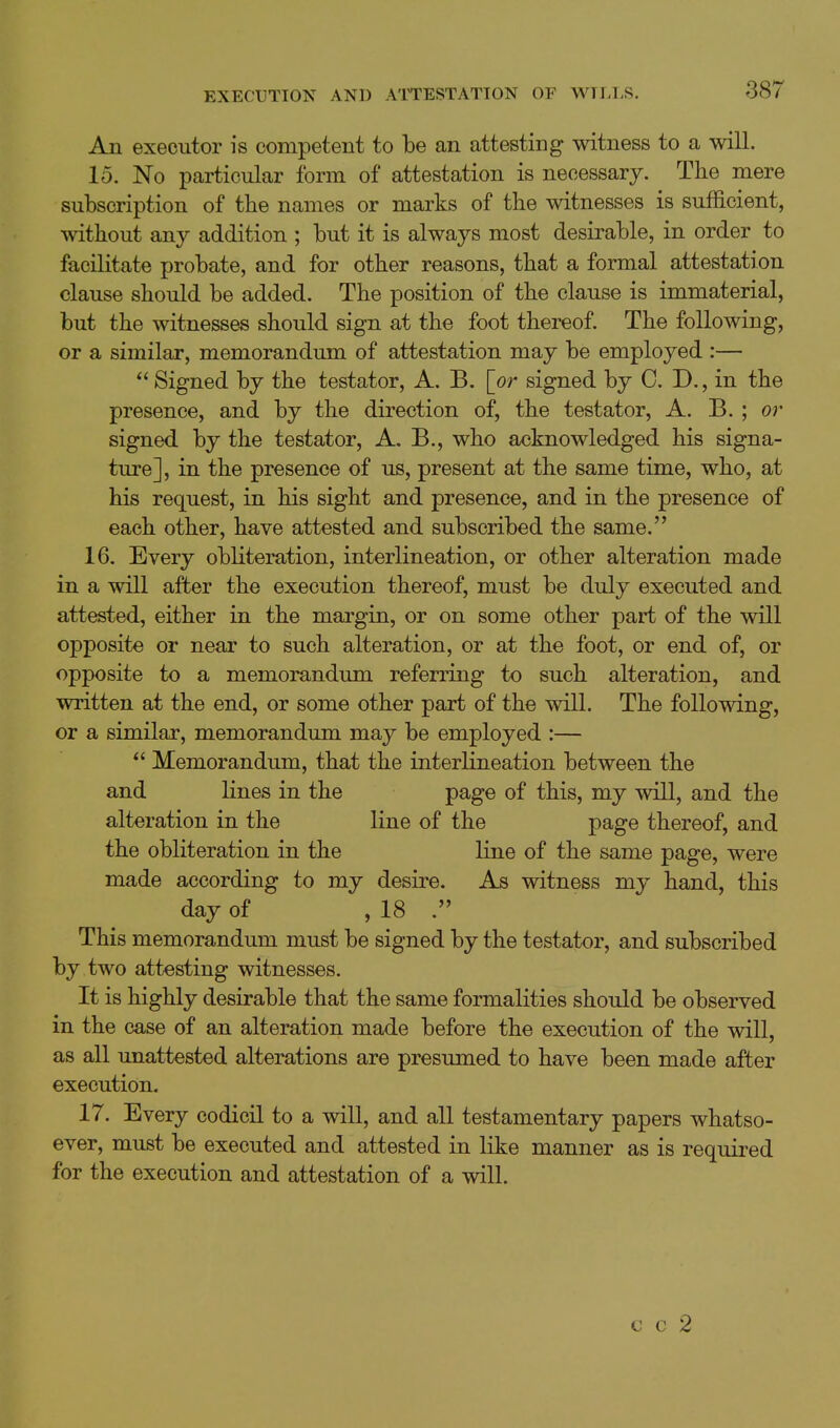 An executor is competent to be an attesting witness to a will. 15. No particular form of attestation is necessary. The mere subscription of the names or marks of the witnesses is sufficient, without any addition ; but it is always most desirable, in order to facilitate probate, and for other reasons, that a formal attestation clause should be added. The position of the clause is immaterial, but the witnesses should sign at the foot thereof. The following, or a similar, memorandum of attestation may be employed :—  Signed by the testator, A, B. [or signed by C, D., in the presence, and by the direction of, the testator, A. B. ; or signed by the testator, A. B., who acknowledged his signa- ture], in the presence of us, present at the same time, who, at his request, in his sight and presence, and in the presence of each other, have attested and subscribed the same. 16. Every obliteration, interlineation, or other alteration made in a will after the execution thereof, must be duly executed and attested, either in the margin, or on some other part of the will opposite or near to such alteration, or at the foot, or end of, or opposite to a memorandum referring to such alteration, and written at the end, or some other part of the will. The following, or a similar, memorandum may be employed :—  Memorandum, that the interlineation between the and lines in the P^g© of ^l^is, my will, and the alteration in the line of the page thereof, and the obliteration in the line of the same page, were made according to my desire. As witness my hand, this day of , 18 . This memorandum must be signed by the testator, and subscribed by two attesting witnesses. It is highly desirable that the same formalities should be observed in the case of an alteration made before the execution of the will, as all unattested alterations are presumed to have been made after execution. 17. Every codicil to a will, and all testamentary papers whatso- ever, must be executed and attested in like manner as is required for the execution and attestation of a will. c c 2