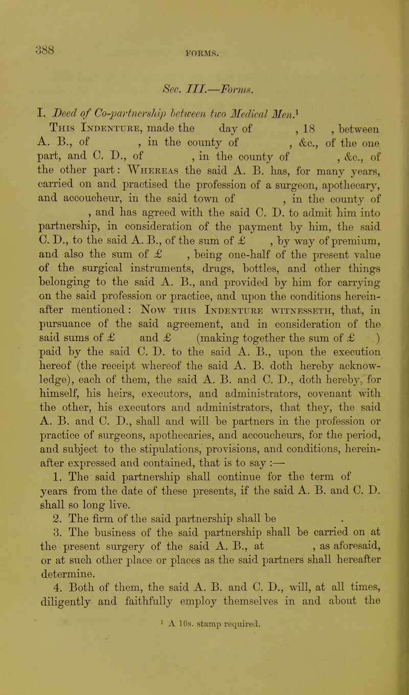 FORMS. Sec. III.—ForniR. I. Deed of Co-partnership between two Medical Men.^ This Indenture, made the day of , 18 , between A. B., of , in the county of , &c., of the one part, and 0. D., of , in the county of , &c., of the other part: Whereas the said A. B. has, for many years, carried on and practised the profession of a surgeon, apothecary, and accoucheur, in the said town of , in the county of , and has agreed with the said 0. D. to admit him into partnership, in consideration of the payment by him, the said CD,, to the said A. B., of the sum of £ , by way of premium, and also the sum of £ , being one-half of the present value of the surgical instruments, drugs, bottles, and other things belonging to the said A. B,, and provided by him for carrying on the said profession or practice, and upon the conditions herein- after mentioned: Now this Indenture witnesseth, that, in pursuance of the said agreement, and in consideration of the said sums of <£ and £ (making together the sum of £ ) paid by the said C. D. to the said A. B., upon the execution hereof (the receipt whereof the said A. B. doth hereby acknow- ledge), each of them, the said A. B. and C. D., doth hereby, for himself, his heirs, executors, and administrators, covenant with the other, his executors and administrators, that they, the said A. B. and C. D., shall and will be partners in the profession or practice of surgeons, apothecaries, and accoucheurs, for the period, and subject to the stipulations, provisions, and conditions, herein- after expressed and contained, that is to say :— 1. The said partnership shall continue for the term of years from the date of these presents, if the said A. B. and C. D. shall so long live. 2. The firm of the said partnership shall be 3. The business of the said partnership shall be earned on at the present surgery of the said A. B., at , as aforesaid, or at such other place or places as the said partners shall hereafter determine. 4. Both of them, the said A. B. and C. D., will, at all times, diligently and faithfully employ themselves in and about the 1 A lOs. stamp recxiiired.
