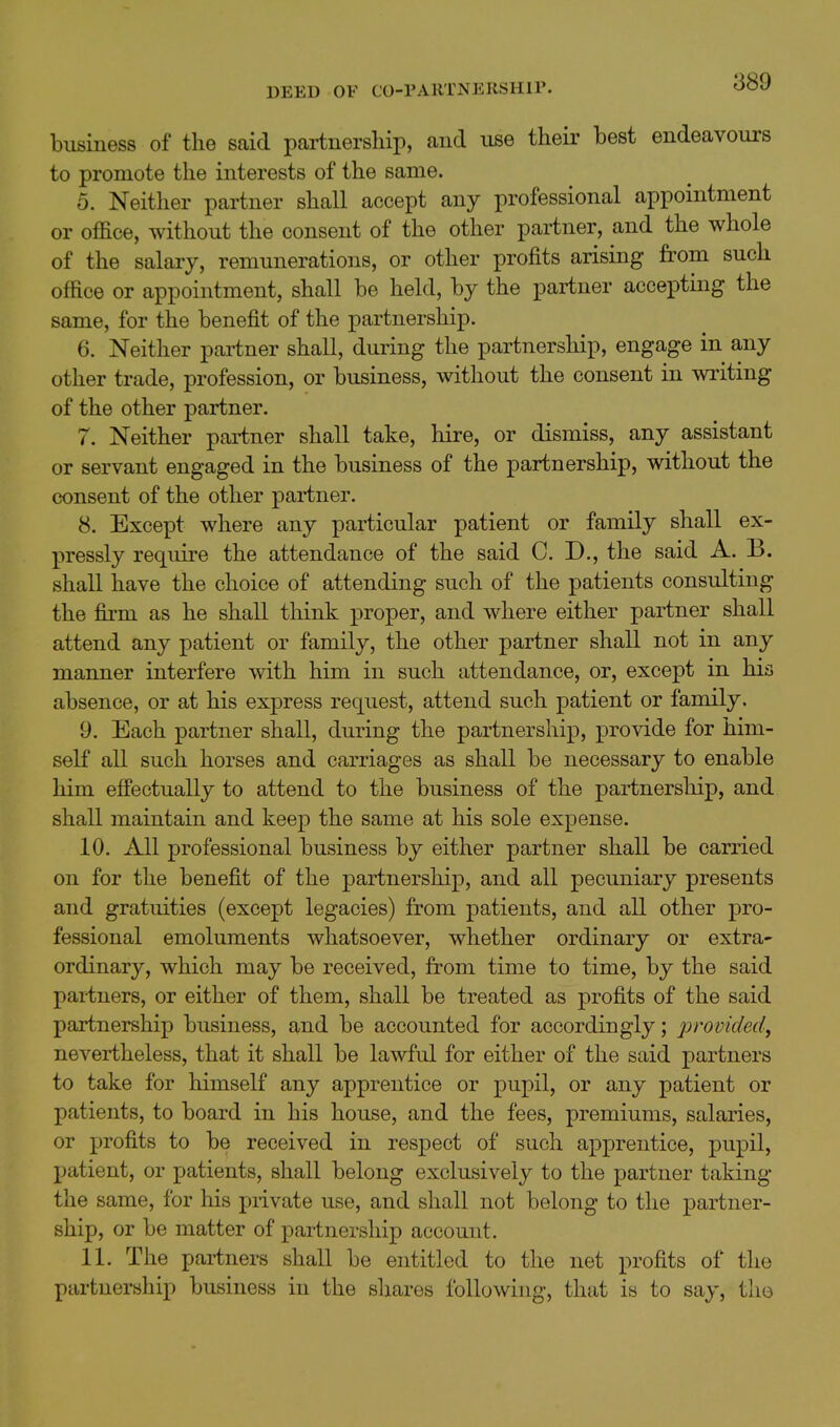 889 business of the said partnership, and use their best endeavours to promote the interests of the same. 5. Neither partner shall accept any professional appointment or office, without the consent of the other partner, and the whole of the salary, remunerations, or other profits arising from such office or appointment, shall be held, by the partner accepting the same, for the benefit of the partnership. 6. Neither pai-tner shall, during the partnership, engage in any other trade, profession, or business, without the consent in writing of the other partner. 7. Neither partner shall take, hire, or dismiss, any assistant or servant engaged in the business of the partnership, without the consent of the other partner. 8. Except where any particular patient or family shall ex- pressly require the attendance of the said C. D., the said A. B. shall have the choice of attending such of the patients consulting the firm as he shall think proper, and where either partner shall attend any patient or family, the other partner shall not in any manner interfere with him in such attendance, or, except in his absence, or at his express request, attend such patient or family. 9. Each partner shall, during the partnership, provide for him- self all such horses and carriages as shall be necessary to enable him effectually to attend to the business of the partnership, and shall maintain and keep the same at his sole expense. 10. All professional business by either partner shall be carried on for the benefit of the partnership, and all pecuniary presents and gratuities (except legacies) from patients, and all other pro- fessional emoluments whatsoever, whether ordinary or extra- ordinary, which may be received, from time to time, by the said partners, or either of them, shall be treated as profits of the said partnership business, and be accounted for accordingly; 2^>^ovidsdi nevertheless, that it shall be lawfid for either of the said partners to take for himself any apprentice or pupil, or any patient or patients, to board in his house, and the fees, premiums, salaries, or profits to be received in respect of such apprentice, pupil, patient, or patients, shall belong exclusively to the partner taking the same, for his private use, and shall not belong to the partner- ship, or be matter of partnership account. 11. The partners shall be entitled to the net profits of the partnership business in the shares following, that is to say, the