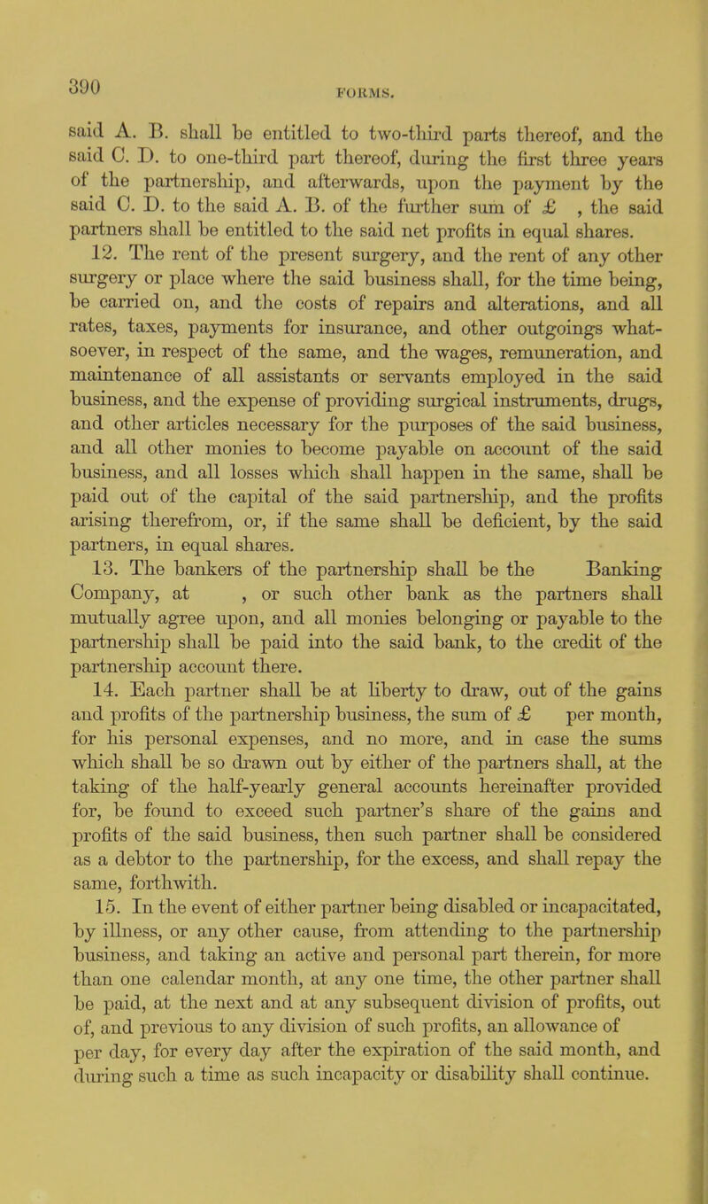 FORMS. said A. B. sliall be entitled to two-tliird parts thereof, and the said C. D. to one-third part thereof, during the first three years of the partnership, and afterwards, upon the payment by the said C. D. to the said A. B. of the further sum of £ , the said partners shall be entitled to the said net profits in equal shares. 12. The rent of the present surgery, and the rent of any other surgery or place where the said business shall, for the time being, be carried on, and the costs of repairs and alterations, and all rates, taxes, payments for insurance, and other outgoings what- soever, in respect of the same, and the wages, remuneration, and maintenance of all assistants or servants employed in the said business, and the expense of providing surgical instruments, drugs, and other articles necessary for the purposes of the said business, and all other monies to become payable on account of the said business, and all losses which shall happen in the same, shall be paid out of the capital of the said partnership, and the profits arising therefrom, or, if the same shall be deficient, by the said partners, in equal shares. 13. The bankers of the partnership shall be the Banking Company, at , or such other bank as the partners shall mutually agree upon, and all monies belonging or payable to the partnership shall be paid into the said bank, to the credit of the partnership account there. 14. Each partner shall be at Kberty to draw, out of the gains and profits of the partnership business, the sum of £ per month, for his personal expenses, and no more, and in case the sums which shall be so drawn out by either of the j)artners shall, at the taking of the half-yearly general accounts hereinafter provided for, be found to exceed such partner's share of the gains and profits of the said business, then such partner shall be considered as a debtor to the partnership, for the excess, and shall repay the same, forthwith. 15. In the event of either partner being disabled or incapacitated, by illness, or any other cause, from attending to the partnershiji business, and taking an active and personal part therein, for more than one calendar month, at any one time, the other partner shall be paid, at the next and at any subsequent division of profits, out of, and previous to any division of such profits, an allowance of per day, for every day after the expiration of the said month, and during such a time as such incapacity or disability shall continue.