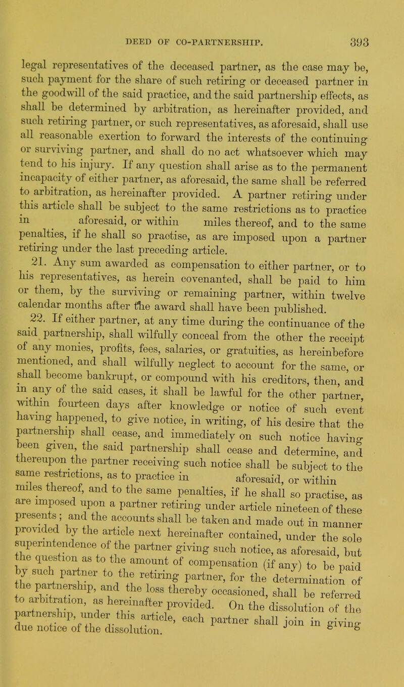 legal representatives of the deceased partner, as the case may be, such payment for the share of such retiring or deceased partner in the goodwill of the said practice, and the said partnership effects, as shall be determined by arbitration, as hereinafter provided, and such retiring partner, or such representatives, as aforesaid, shall use all reasonable exertion to forward the interests of the continuing or surviving partner, and shall do no act whatsoever which may tend to his injury. If any question shall arise as to the permanent incapacity of either partner, as aforesaid, the same shall be referred to arbitration, as hereinafter jorovided. A partner retiring under this article shall be subject to the same restrictions as to practice in ^ ^ aforesaid, or within miles thereof, and to the same penalties, if he shall so practise, as are imposed upon a partner retiring under the last preceding article. ^ 21. Any sum awarded as compensation to either partner, or to his representatives, as herein covenanted, shall be paid to him or them, by the surviving or remaining partner, within twelve calendar months after the award shall have been published. 22. If either partner, at any time during the continuance of the said partnership, shall mlfuUy conceal from the other the receipt of any monies, profits, fees, salaries, or gratuities, as hereinbefore mentioned, and shall wilfully neglect to account for the same or shall become banki^upt, or compound with his creditors, then, Ind m any of the said cases, it shall be lawful for the other partner withm fouiieen days after knowledge or notice of such event havmg happened, to give notice, in writing, of his desire that the partnership shall cease, and immediately on such notice havin- been given the said partnership shall cease and determine, and thereupon the partner receiving such notice shall be subject to the same restrictions, as to practice in aforesaid, or witliin miles thereof, and to the same penalties, if he shall so practise, as are imposed upon a partner retiring under article nineteen of these presents; and the accounts shall be taken and made out in manner provided by the aa^icle next hereinafter contained, under the sole superintendence of the partner giving such notice, as aforesaid, but the question as to the amount of compensation (if any) to be pa^d by such partner to the retiring partner, for the detenWt on ol' he partnership, and the loss thereby occasioned, shall be refeLd to arbitration, as hereinafter provided. On the dissolution o he partnership, iinder this article, each partner shall joinin g vL' due notice of the dissolution. fc^viug