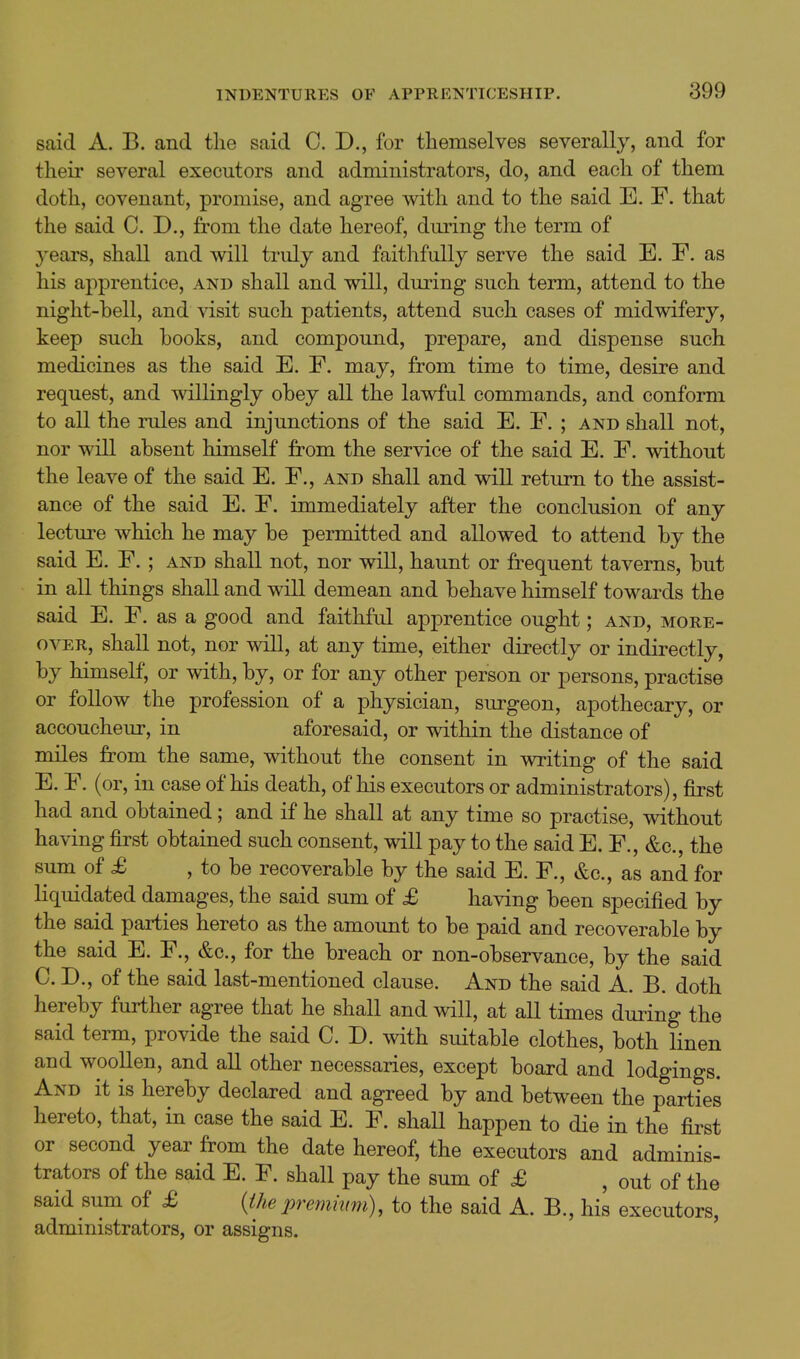 said A. B. and the said C. D., for themselves severally, and for their several executors and administrators, do, and each of them doth, covenant, promise, and agree with and to the said E. F. that the said CD., from the date hereof, during the term of years, shall and will truly and faithfully serve the said E. F. as his apprentice, and shall and will, during such term, attend to the night-hell, and visit such patients, attend such cases of midwifery, keep such hooks, and compound, prepare, and dispense such medicines as the said E. F. may, from time to time, desire and request, and willingly ohey all the lawful commands, and conform to all the rules and injunctions of the said E. F. ; and shall not, nor will absent himself from the service of the said E. F. without the leave of the said E. F., and shall and will return to the assist- ance of the said E. F. immediately after the conclusion of any lectm^e which he may he permitted and allowed to attend by the said E. F.; and shall not, nor will, haunt or frequent taverns, but in all things shall and will demean and behave himself towards the said E. F. as a good and faithful apprentice ought; and, more- over, shall not, nor will, at any time, either directly or indirectly, by himself, or with, by, or for any other person or persons, practise or follow the profession of a physician, surgeon, apothecary, or accoucheur, in aforesaid, or within the distance of miles from the same, without the consent in writing of the said E. F. (or, in case of his death, of his executors or administrators), first had and obtained; and if he shall at any time so practise, without having first obtained such consent, will pay to the said E. F., &c., the sum of £ , to be recoverable by the said E. F., &c., as and for liquidated damages, the said sum of £ having been specified by the said parties hereto as the amount to be paid and recoverable by the said E. F., &c., for the breach or non-observance, by the said C. D., of the said last-mentioned clause. And the said A. B. doth hereby further agree that he shall and will, at all times during the said term, provide the said C. D. with suitable clothes, both linen and woollen, and all other necessaries, except board and lodgings. And it is hereby declared and agreed by and between the parties hereto, that, in case the said E. F. shall happen to die in the first or second year from the date hereof, the executors and adminis- trators of the said E. F. shall pay the sum of £ , out of the said sum of £ {thepremium), to the said A. B., his executors, administrators, or assigns.