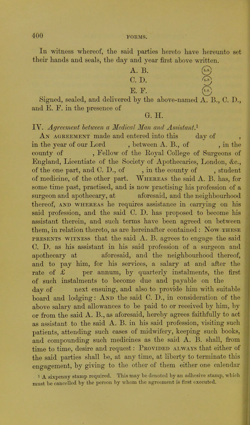 In witness whereof, the said parties hereto have hereunto set their hands and seals, the day and year first above written. A. B. © C. D. 3 E. F. © Signed, sealed, and delivered by the above-named A. B., C. D., and E. F. in the presence of G. H. lY. Agreement between a Medical Man and Assistant} AGREEMENT made and entered into this day of , in the year of our Lord , between A. B., of , in the county of , Fellow of the Hoyal College of Surgeons of England, Licentiate of the Society of Apothecaries, London, &c., of the one part, and C. D., of , in the county of , student of medicine, of the other part. Whereas the said A. B. has, for some time past, practised, and is now practising his profession of a surgeon and apothecary, at aforesaid, and the neighbourhood thereof, and whereas he requires assistance in carrying on his said profession, and the said C. D. has proposed to become his assistant therein, and such terms have been agreed on between them, in relation thereto, as are hereinafter contained : Now these PRESENTS witness that the said A. B. agrees to engage the said 0. D. as his assistant in his said profession of a surgeon and apothecary at aforesaid, and the neighbourhood thereof, and to pay him, for his services, a salary at and after the rate of £ per annum, by quarterly instalments, the first of such instalments to become due and payable on the day of next ensuing, and also to provide him with suitable board and lodging: And the said 0. D., in consideration of the above salary and allowances to be paid to or received by him, by or from the said A. B., as aforesaid, hereby agrees faithfully to act as assistant to the said A. B. in his said profession, visiting such patients, attending such cases of midwifery, keeping such books, and compounding such medicines as the said A. B. shall, from time to time, desire and request: Provided always that either of the said parties shall be, at any time, at libei-ty to terminate this engagement, by giving to the other of them either one calendar 1 A sixpenny stamp required. This may be denoted by an adliesive stamp, which must be cancelled by the person by whom the agreement is first executed.