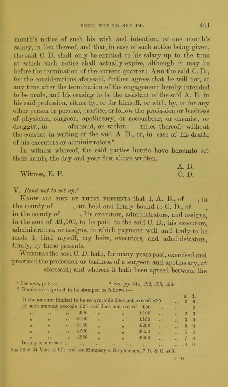 month's notice of such his wish and intention, or one month's sahiry, in lieu thereof, and that, in case of such notice being given, the said C. D. shall only be entitled to his salary up to the time at which such notice shall actually expire, although it may be before the termination of the current quarter: And the said CD., for the considerations aforesaid, further agrees that he will not, at any time after the termination of the engagement hereby intended to be made, and his ceasing to be the assistant of the said A. B. in his said profession, either by, or for himself, or with, by, or for any other person or persons, practise, or follow the profession or business of physician, surgeon, apothecary, or accoucheur, or chemist, or druggist, in aforesaid, or within miles thereof,^ without the consent in writing of the said A. B., or, in case of his death, of his executors or administrators.^ In witness whereof, the said parties hereto have hereunto set their hands, the day and year first above written. A. B. Witness, E. F. C. D. Y. Bond not to set up.^ Know all men by these presents that I, A. B., of , in the county of , am held and firmly bound to 0. D., of , in the county of , his executors, administrators, and assigns, in the sum of £1,000, to be paid to the said C. D., his executors, administrators, or assigns, to wliich payment well and truly to be made I bind myself, my heirs, executors, and administrators, firmly, by these presents. Whereas the said C. D. hath, for many years past, exercised and practised the profession or business of a surgeon and apothecary, at aforesaid; and whereas it hath been agreed between the 1 See ante, p. 345. 2 gee pp. 344, 392, 395, 399. ^ Bonds are required to be stamped as follows :— s. d. If the amount limited to be recoverable does not exceed £26 .. 0 8 If such amount exceeds £25 and does not exceed £50 .. .. 1 3 »> » „ £50 >? £100 .. 2 6 » j> „ £100 It £150 .. .. 3 9 >> » „ £150 £200 .. 5 0 » >> „ £200 £250 .. 6 3 » >> „ £250 » >> £300 .. 7 6 In any other case .. 10 0 See 33 & 34 Vict. c. 97; and see Mounsey v. Stephenson, 7 B. & 0. 403. D D