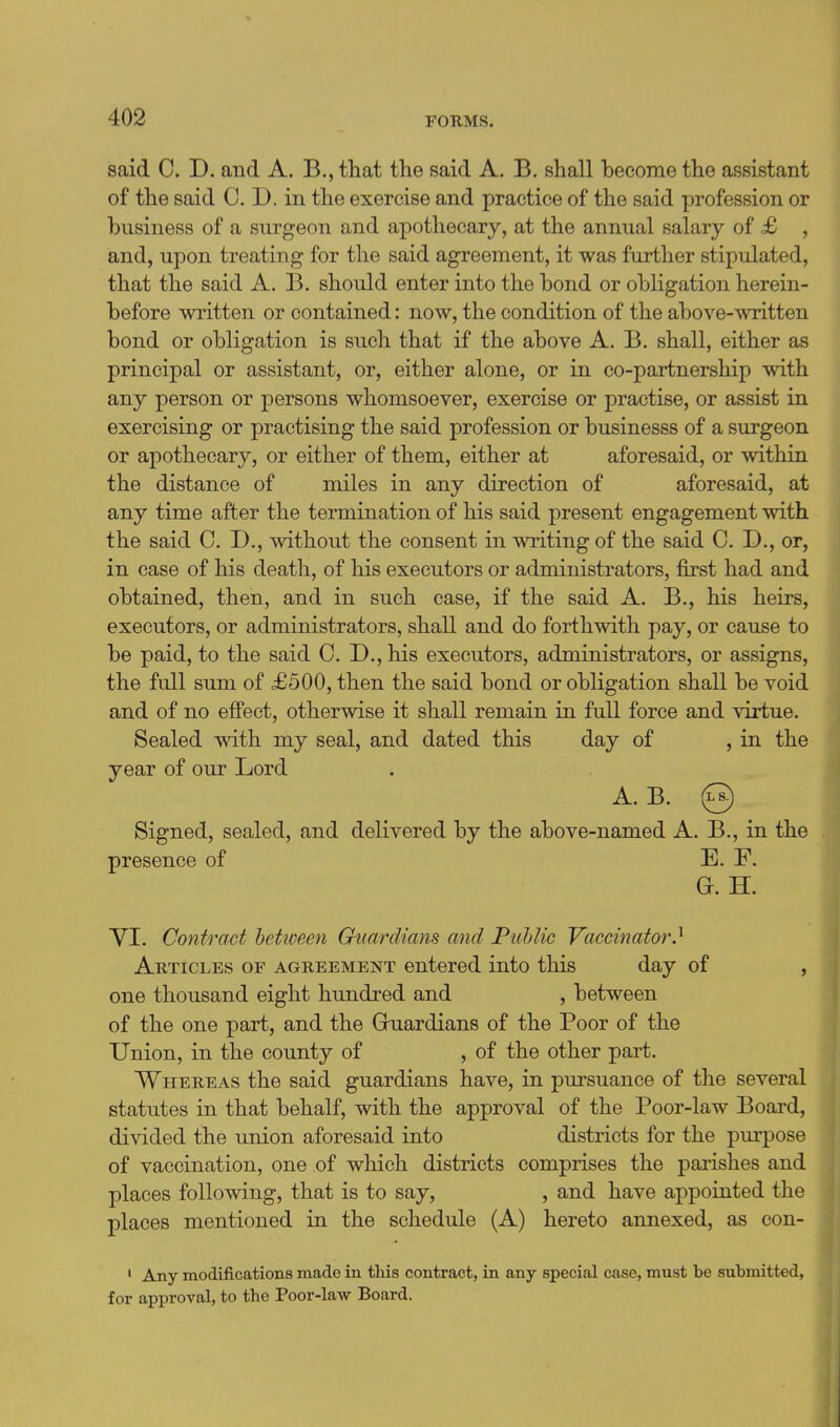 said 0. D. and A. B., that the said A. B. shall become the assistant of the said C. D. in the exercise and practice of the said profession or business of a surgeon and apothecary, at the annual salary of £ , and, upon treating for the said agreement, it was further stipulated, that the said A. B. should enter into the bond or obligation herein- before written or contained: now, the condition of the above-written bond or obligation is such that if the above A. B. shall, either as principal or assistant, or, either alone, or in co-partnership with any person or persons whomsoever, exercise or practise, or assist in exercising or practising the said profession or businesss of a surgeon or apothecary, or either of them, either at aforesaid, or within the distance of miles in any direction of aforesaid, at any time after the termination of his said present engagement with the said C. D., without the consent in writing of the said C, D., or, in case of his death, of his executors or administrators, first had and obtained, then, and in such case, if the said A. B., his heirs, executors, or administrators, shall and do forthwith pay, or cause to be paid, to the said CD., his executors, administrators, or assigns, the full sum of £500, then the said bond or obligation shall be void and of no effect, otherwise it shall remain in full force and virtue. Sealed with my seal, and dated this day of , in the year of our Lord A. B. @ Signed, sealed, and delivered by the above-named A. B., in the presence of E. F. G. H. YI. Contract hetiveen Guardians and Public Vaccinator} Articles of agreement entered into this day of , one thousand eight hundred and , between of the one part, and the Gruardians of the Poor of the Union, in the county of , of the other part. Whereas the said guardians have, in pursuance of the several statutes in that behalf, with the approval of the Poor-law Board, divided the union aforesaid into districts for the purpose of vaccination, one of which districts comprises the parishes and places following, that is to say, , and have appointed the places mentioned in the schedule (A) hereto annexed, as con- ' Any modifications made in this contract, in any special case, must be submitted, for approval, to the Poor-law Board.