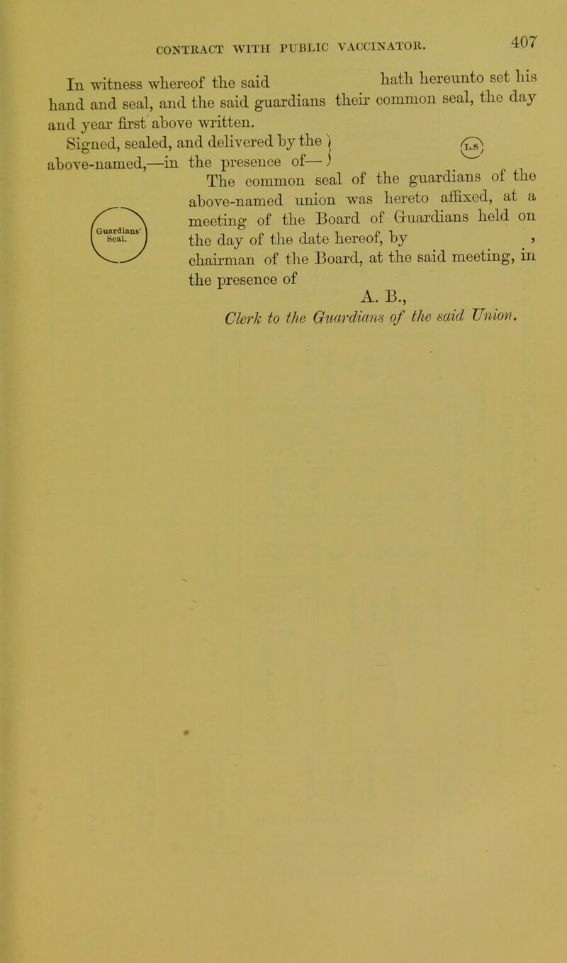 In witness whereof the said hath hereunto set his hand and seal, and the said guardians theii' common seal, the day and year first above written. Signed, sealed, and delivered by the ) above-named,—in the iDresence of—) The common seal of the guardians of the above-named union was hereto affixed, at a meeting of the Board of Gruardians held on the day of the date hereof, by _ , chairman of the Board, at the said meeting, in the presence of A. B., Clerk to the Gimrdmns of the said Union.
