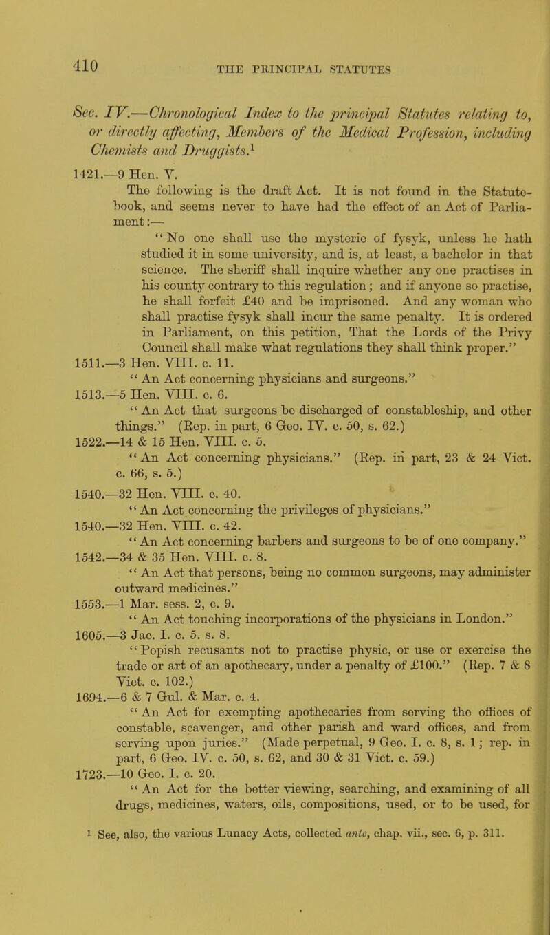 Sec. IV.—Chronological Index to the princijml Statutes relating to, or directly affecting, Members of the Medical Profession, including Chemists and Druggists.^ 1421.—9 Hen. V. The following is the draft Act. It is not found in the Statute- hook, and seems never to have had the effect of an Act of Parlia- ment :— No one shall use the mysterie of fysyk, unless he hath studied it in some university, and is, at least, a bachelor in that science. The sheriff shall inquire whether any one practises in his county contrary to this regulation; and if anyone so practise, he shall forfeit £40 and be imprisoned. And any woman who shall practise fysyk shall incur the same penalty. It is ordered in Parliament, on this petition, That the Lords of the Privy Council shall make what regulations they shall think proper. 1511.—3 Hen. VHI. c. 11.  An Act concerning physicians and surgeons. 1513.-5 Hen. VIII. c. 6.  An Act that surgeons be discharged of constableship, and other things. (Eep. in part, 6 Geo. IV. c. 50, s. 62.) 1522.—14 & 15 Hen. VIII. c. 5. An Act concerning physicians. (Eep. in part, 23 & 24 Vict, c. 66, s. 5.) 1540.—32 Hen. VIH. c. 40.  An Act concerning the privileges of physicians. 1540.—32 Hen. VHI. c. 42.  An Act concerning barbers and surgeons to be of one company. 1542.-34 & 35 Hen. VIII. c. 8.  An Act that persons, being no common surgeons, may administer outward medicines. 1553.—1 Mar. sess. 2, c. 9.  An Act touching incorporations of the physicians in London. 1605.—3 Jac. 1. c. 5. s. 8. '' Popish recusants not to practise physic, or use or exercise the trade or art of an apothecary, under a penalty of £100. (Eep. 7 & 8 Vict. c. 102.) 1694.—6 & 7 Gul. & Mar. c. 4. '' An Act for exempting apothecaries from serving the ofl&ces of constable, scavenger, and other parish and ward offices, and from serving upon juries. (Made perpetual, 9 Geo. I. c. 8, s. 1; rep. in part, 6 Geo. IV. c. 50, s. 62, and 30 & 31 Vict. c. 59.) 1723.—10 Geo. I. c. 20.  An Act for the better viewing, searching, and examining of all drugs, medicines, waters, oils, compositions, used, or to be used, for ^ See, also, the various Lunacy Acts, collected ante, chap, vii., sec. 6, p. 311.