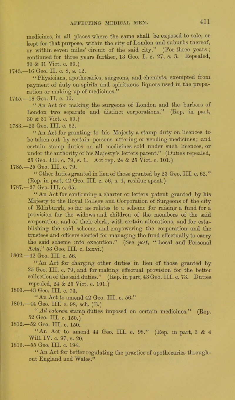 medicines, in all places where the same shall be exposed to sale, or kept for that purpose, within tho city of London and subui'bs thereof, or within seven miles' circuit of the said city. (For three years; continued for three years fui'ther, 13 Geo. I. c. 27, s. 3, Eepealed, 30 & 31 Vict. c. 59.) 1743.—16 Geo. II. c. 8, s. 12. Physicians, apothecaries, surgeons, and chemists, exempted from payment of duty on spirits and spirituous liquors used in the prepa- ration or making up of medicines. 1745.—18 Geo. II. c. 15. '' An Act for making the surgeons of London and the barbers of London two separate and distinct corporations. (Rep. in part, 30 & 31 Yict. c. 59.) 1783.—23 Geo. IH. c. 62.  An Act for granting to his Majesty a stamp duty on licences to be taken out by certain persons uttering or vending medicines; and certain stamp duties on all medicines sold under such licences, or under the authoritj^ of his Majesty's letters patent. (Duties repealed, 25 Geo. in. c. 79, s. 1. Act rep. 24 & 25 Vict. c. 101.) 1785.-25 Geo. HI. c. 79.  Other duties granted in lieu of those granted by 23 Geo. III. c. 62. (Eep. in part, 42 Geo. III. c. 56, s. 1, residue spent.) 1787.—27 Geo. IIL c. 65.  An Act for confirming a charter or letters patent granted by his Majesty to the Eoyal College and Corporation of Surgeons of the city of Edinburgh, so far as relates to a scheme for raising a fund for a provision for the widows and children of the members of the said corporation, and of their clerk, with certain alterations, and for esta- blishing the said scheme, and empowering the corporation and the trustees and officers elected for managing the fund effectually to carry the said scheme into execution. (See post, Local and Personal Acts, 53 Geo. III. c. Ixxvi.) 1802. —42 Geo. HL c. 56. An Act for charging other duties in lieu of those granted by 25 Geo. III. c. 79, and for making effectual provision for the better collection of the said duties. (Eep. in part, 43 Geo. III. c. 73. Duties repealed, 24 & 25 Vict. c. 101.) 1803. -43 Geo. HI. c. 73.  An Act to amend 42 Geo. III. c. 56. 1804. —44 Geo. ni. c. 98, sch. (B.)  ^cZ valorem stamp duties imposed on certain medicines. (Eep. 52 Geo. in. c. 150.) 1812.-52 Geo. IIL c. 150. An Act to amend 44 Geo. III. c. 98. (Eep. in part, 3 & 4 Will. IV. c. 97, s. 20. 1815.-55 Geo. III. c. 194.  An Act for better regulating the practice of apothecaries through- out England and Wales.