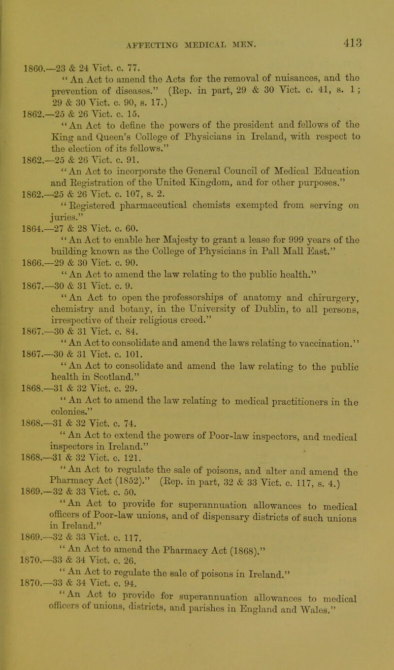 I860.—23 & 24 Vict. c. 77.  An Act to amend the Acts for the removal of nuisances, and the prevention of diseases. (Eep. in part, 29 & 30 Yict. c. 41, s. 1; 29 & 30 Yict. c. 90, s. 17.) 1862.—25 & 26 Yict. c. 15. An Act to define the powers of the president and fellows of the King and Queen's College of Physicians in Ireland, with resjDect to the election of its fellows. 1862.—25 & 26 Yict. c. 91. An Act to incorporate the Groneral Council of Medical Education and Eegistration of the United Kingdom, and for other purposes. 1862.-25 & 26 Yict. c. 107, s. 2. Eegistered pharmaceutical chemists exempted from serving on juries. 1864.-27 & 28 Yict. c. 60. *' An Act to enable her Majesty to grant a lease for 999 years of the building known as the College of Physicians in Pall Mall East. 1866. -29 & 30 Yict. c. 90.  An Act to amend the law relating to the public health. 1867. —30 & 31 Yict. c. 9. An Act to open the professorships of anatomy and chirurgery, chemistry and botany, in the University of Dublin, to all persons, irrespective of their religious creed. 1867.—30 & 31 Yict. c. 84.  An Act to consolidate and amend the laws relating to vaccination. 1867. -30 & 31 Yict. c. 101. An Act to consolidate and amend the law relating to the public health in Scotland. 1868. —31 & 32 Yict. c. 29.  An Act to amend the law relating to medical practitioners in the colonies. 1868.-31 & 32 Yict. c. 74.  An Act to extend the powers of Poor-law inspectors, and medical inspectors in Ireland. 1868. —31 & 32 Yict. c. 121. An Act to regulate the sale of poisons, and alter and amend the Pharmacy Act (1852). (Rep. in part, 32 & 33 Yict. c. 117, s. 4.) 1869. —32 & 33 Yict. c. 50. An Act to provide for superannuation allowances to medical ofacers of Poor-law unions, and of dispensary districts of such unions in Ireland. 1869. —32 & 33 Yict. c. 117.  An Act to amend the Pharmacy Act (1868). 1870. —33 & 34 Yict. c. 26.  An Act to regulate the sale of poisons in Ireland. 1870.-33 & 34 Yict. c. 94. An Act to provide for superannuation allowances to medical officers of unions, districts, and parishes in England and Wales.
