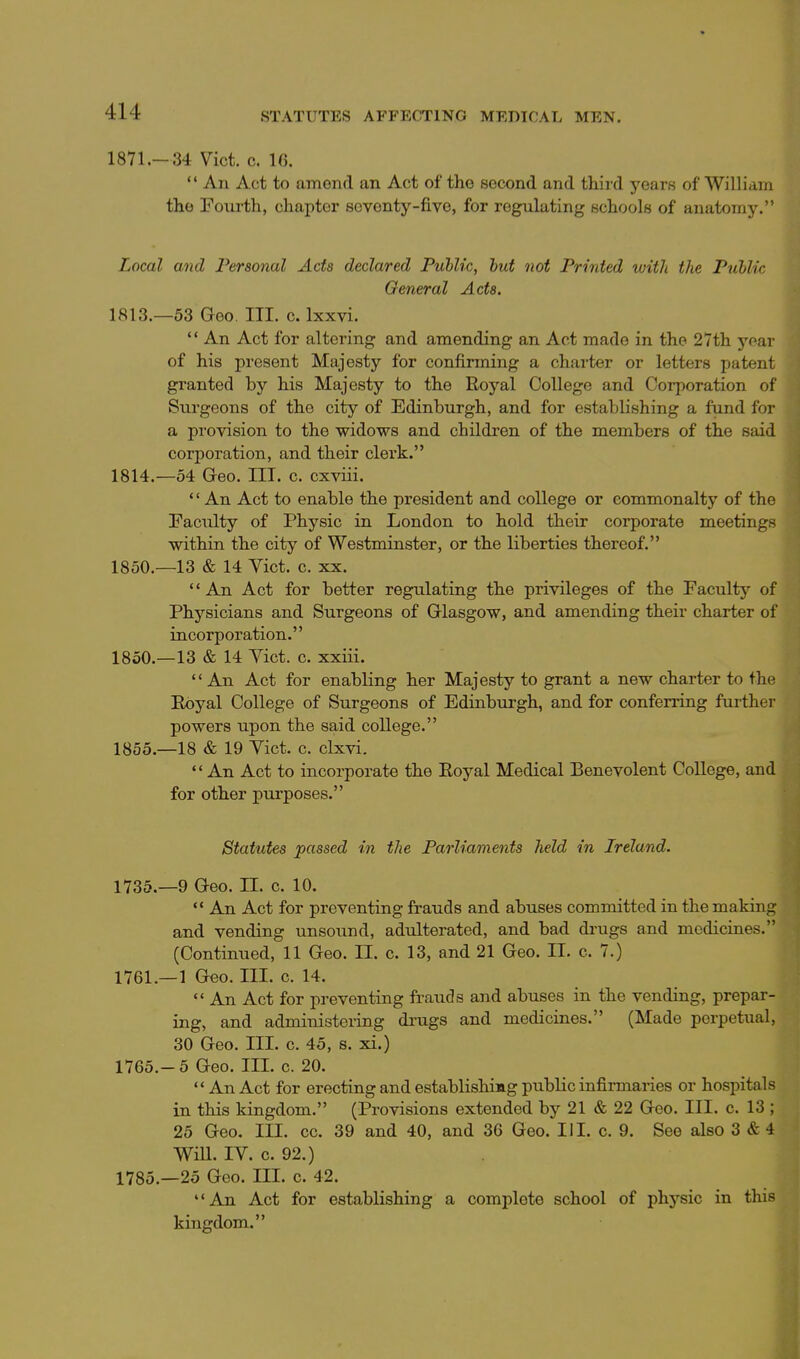 STATUTES AFFECTING MEDTCAL MEN. 1871.- 34 Vict. c. 16. *' An Act to amend an Act of the second and third years of William the Fourth, chapter seventy-five, for regulating schools of anatomy. Local and Personal Acta declared Puhlic, hut not Printed with the Public General Acta. 1813. —53 Geo. III. c. Ixxvi.  An Act for altering and amending an Act made in the 27th year of his present Majesty for confirming a charter or letters patent granted by his Majesty to the Royal College and Corporation of Surgeons of the city of Edinburgh, and for establishing a fund for a provision to the widows and children of the members of the said corporation, and their clerk. 1814. —54 Geo. III. c. cxviii. *' An Act to enable the president and college or commonalty of the Facility of Physic in London to hold their corporate meetings within the city of Westminster, or the liberties thereof. 1850.—13 & 14 Vict. c. XX. An Act for better regulating the privileges of the Faculty'- of Physicians and Surgeons of Glasgow, and amending their charter of incorporation. 1850.—13 & 14 Yict. c. xxiii.  An Act for enabling her Majesty to grant a new charter to thn Eoyal College of Surgeons of Edinburgh, and for conferring further powers upon the said college. 1855.—18 & 19 Yict. c. clxvi.  An Act to incorporate the Eoyal Medical Benevolent College, and for other purposes. Statutes passed in the Parliaments held in Ireland. 1735.—9 Geo. II. c. 10.  An Act for preventing frauds and abuses committed in the making and vending unsound, adulterated, and bad di'ugs and medicines. (Continued, 11 Geo. H. c. 13, and 21 Geo. II. c. 7.) 1761.—1 Geo. III. c. 14.  An Act for preventing frauds and abuses in the vending, prepar- ing, and administering di-ugs and medicines. (Made perpetual, 30 Geo. III. c. 45, s. xi.) 1765.-5 Geo. III. c. 20.  An Act for erecting and establishing public infirmaries or hospitals in this kingdom. (Provisions extended by 21 & 22 Geo. III. c. 13 ; 25 Geo. III. cc. 39 and 40, and 36 Geo. III. c. 9. See also 3 & 4 WiU. IV. c. 92.) 1785.—25 Geo. III. c. 42. An Act for establishing a complete school of physic in this kingdom.