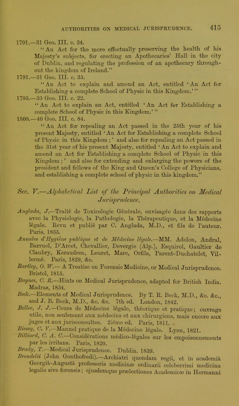 1791.—31 Geo. III. c. 34.  An Act for the more efFectually preserving the health of his Majesty's subjects, for erecting an Apothecaries' Hall in the city of Dublin, and regulating the profession of an apothecaiy through- out the kingdom of Ireland. 1791.—31 Geo. III. c. 35. An Act to explain and amend an Act, entitled 'An Act for Establishing a complete School of Physic in this Kingdom.'  1795.—35 Geo. III. c. 22. An Act to explain an Act, entitled * An Act for Establishing a complete School of Physic in this E!ingdom.'  1800.-40 Geo. III. c. 84. *' An Act for repealing an Act passed in the 25th year of his present Majesty, entitled ' An Act for Establishing a complete School of Physic in this Kingdom ;' and also for repealing an Act passed in the 31st year of his present Majesty, entitled * An Act to explain and amend an Act for Establishing a complete School of Physic in this Kingdom ;' and also for extending and enlarging the powers of the president and fellows of the King and Queen's College of Physicians, and establishing a complete school of physic in this kingdom. See. V.—Alphabetieal List of the Prineipal Authorities on Medical Jurispruclence. Anglada, J.—Traite de Toxicologie Generale, envisagee dans des rapports avec la Physiologic, la Pathologic, la Therapeutique, et la Medecine legale. Eevu et public par C. Anglada, M.D., et fils de I'auteur. Paris, 1835. Annales d'Hygiene 2)ubUque et de Medecine legale.—MM. Adelon, Andral, Barruel, D'Arcet, Chevallier, Devergie (Alp.), Esquirol, Gaultier de Claubry, Keraudren, Leuret, Marc, Oi-fila, Parent-Duchatelet, Vil- lerme, Paris, 1829, &c. Bartley, 0. W— A Treatise on Forensic Medicine, or Medical Jurisprudence. Bristol, 1815. Baynes, C. i?.—Hints on Medical Jurisprudence, adapted for British India. Madi-as, 1854. 5cc^.—Elements of Medical Jurisprudence. By T. R. Beck, M.D., &c. &c., and J. B. Beck, M.D., &c. &c. 7th ed. London, 1842. Belloc, J. J.—Cours de Medecine legale, theorique et pratique; ouvrage utile, non seulement aux medecins et aux chii'urgiens, mais encore aux juges et aux jurisconsultes. 2ieme ed. Paris, 1811. . Bieesy, C. F.—Manuel pratique de la Medecine legale. Lyon, 1821. Billiard, C. A. (7.—Considerations medico-legales sur les empoisonnements par Ics irritans. Paris, 1820. Brady, 1'.—Medical Jurisprudence. Dublin. 1839. Brendelii (John Gonthofredi).—Archiatri quondam regii, et in academia Georgia-Augusta professoris medicinso ordinarii celeberrimi medicina legalis sive forensis; ejusdemque prselectiones Academicte in Hermanni