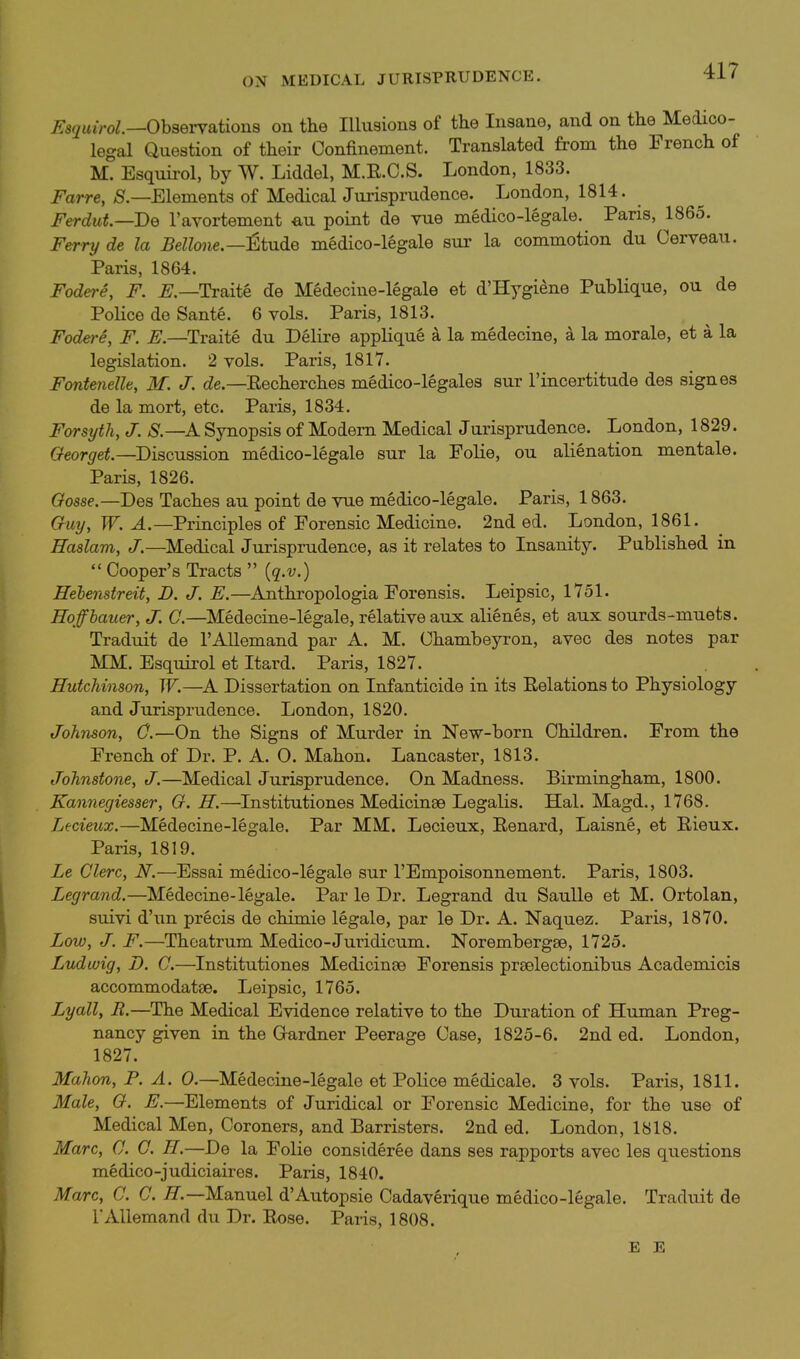 ON MEDICAL JURISPRUDENCE. ^5(/u*Vo^.—ObseiTations on the Illusions of the Insane, and on the Medico- legal Question of their Confinement. Translated from the French of M. Esquii-ol, by W. Liddel, M.E.O.S. London, 1833. Farre, S.—Elements of MedicalJm-isprudence. London, 1814. Ferdut.—De I'avortement eu point de vue medico-legale. Paris, 1865. Ferry de la Bellone.—^tude medico-legale sur la commotion du Cerveau. Paris, 1864. Fodere, F. Traite de Medecine-legale et d'Hygiene Publique, ou de Police do Sante. 6 vols. Paris, 1813. Fodere, F. E.—Traite du Delire applique a la medecine, a la morale, et a la legislation. 2 vols. Paris, 1817. Fontenelle, M. J. (Ze.—Eecherches medico-legales sur I'incertitude des signes de la mort, etc. Paiis, 1834. Forsyth, J. S.—A Synopsis of Modem Medical Jurisprudence. London, 1829. Georget.—Discussion medico-legale sur la Folie, ou alienation mentale. Paris, 1826. Oosse.—Des Taches au point de vue medico-legale. Paris, 1863. Guy, W. A.—Principles of Forensic Medicine. 2nd ed. London, 1861. Haslam, J.—Medical Jurisprudence, as it relates to Insanity. Published in  Cooper's Tracts  {q.v.) Hehenstreit, Z>. J. E.—Anthropologia Forensis. Leipsic, 1751. Hoffhauer, J. 0.—Medecine-legale, relative aux alienes, et aux sourds-muets. Traduit de I'Allemand par A. M. Chambeyron, avec des notes par MM. Esqiiirol et Itard. Paris, 1827. Hutchinson, W.—A Dissertation on Infanticide in its Relations to Physiology and Jurisprudence. London, 1820. Johnson, 0.—On the Signs of Murder in New-born Children. From the French of Dr. P. A. O. Mahon. Lancaster, 1813. Johnstone, J.—Medical Jurisprudence. On Madness. Birmingham, 1800. Kannegiesser, G. H.—Institutiones Medicinse Legalis. Hal. Magd., 1768. T^ecieux.—Medecine-legale. Par MM. Lecieux, Renard, Laisne, et Rieux. Paris, 1819. Le Clerc, N.—Essai medico-legale sur I'Empoisonnement. Paris, 1803. Legrand.—Medecine-legale. Par le Dr. Legrand du Saulle et M. Ortolan, suivi d'un precis de chimie legale, par le Dr. A. Naquez. Paris, 1870. Low, J. F.—Theatrum Medico-Juridicum. Norembergse, 1725. Ludwig, D. C.—Institutiones Medicinae Forensis prselectionibus Academicis accommodatse. Leipsic, 1765. Lyall, It.—The Medical Evidence relative to the Duration of Human Preg- nancy given in the Gardner Peerage Case, 1825-6. 2nd ed. London, 1827. Mahon, P. A. 0.—Medecine-legale et Police medicale. 3 vols. Paris, 1811. Male, G. E.—Elements of Juridical or Forensic Medicine, for the use of Medical Men, Coroners, and Barristers. 2nd ed. London, 1818. Marc, 0. 0. H.—De la Folie consideree dans ses rapports avec les questions medico-judiciaires. Paris, 1840. Marc, C. C. 77.—Manuel d'Autopsie Cadaverique medico-legale. Traduit de I'Allemand du Dr. Rose. Paris, 1808.