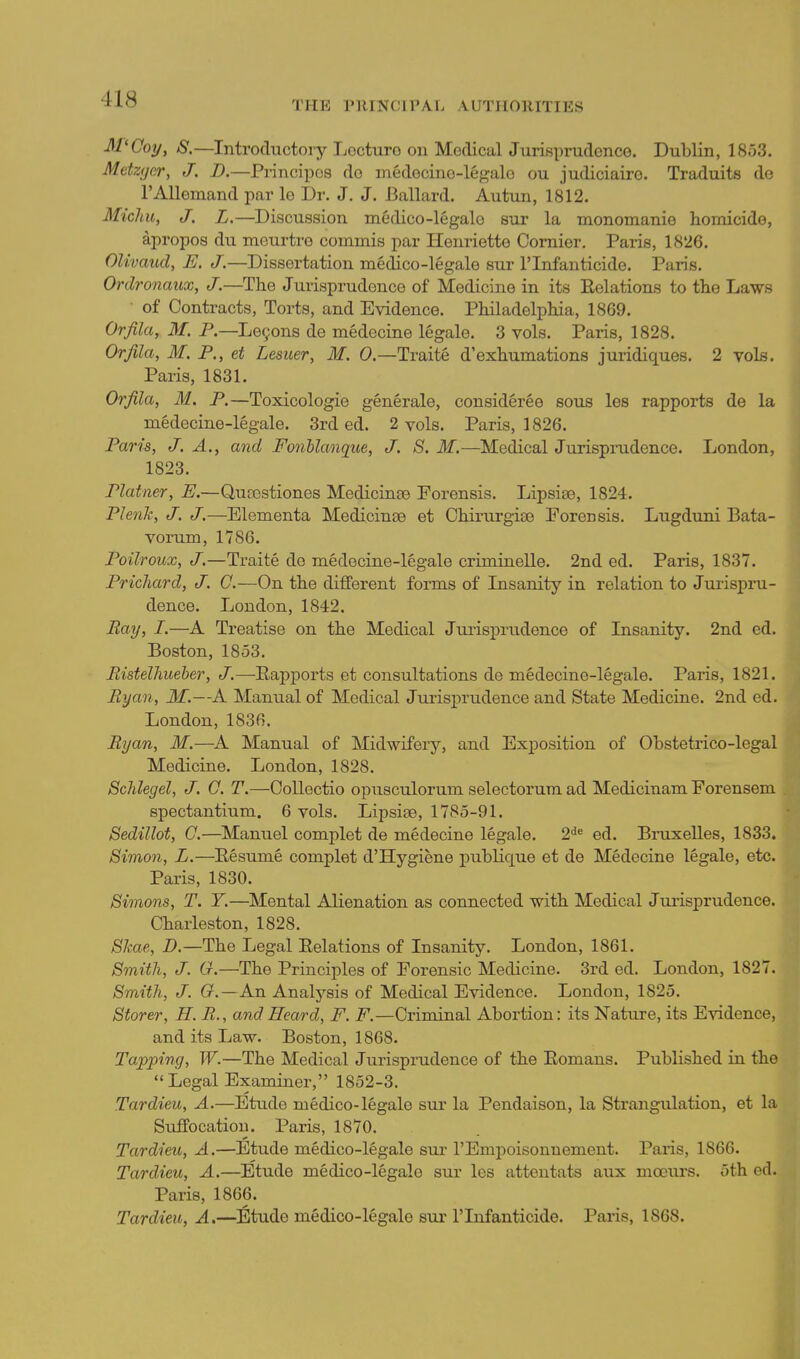 THE nilNClPAL AUTHORITIES M'Ooj/, S.—Introductory Locturo on Medical JuriBprudence. Dublin, 1853. Mdztjcr, J. D.—Principos do medecino-legalo ou judiciairo. Traduits do TAUemand par lo I)r. J. J. Ballard. Autun, 1812. Michu, J. L.—Discussion medico-legalc sur la monomanie homicido, Apropos du meurtre commis par Henriette Cornier. Paris, 1826. OUvaud, E. J.—Dissertation medico-legale sur I'lnfanticide. Paris. Ordronaux, J.—The Jurisprudence of Medicine in its Relations to the Laws of Contracts, Torts, and Evidence. Philadelphia, 1869. Orfila, iff. P.—Le9ons de medecine legale. 3 vols. Paris, 1828. Orfila, M. P., et Leaner, M. 0.—Traite d'exhumations juridiques. 2 vols. Paris, 1831. Orfila, M. P.—Toxicologie generale, consideree sous les rapports de la medecine-legale. 3rd ed. 2 vols. Paris, 1826. Paris, J. A., and Fonllanque, J. S. M.—Medical Jurisprudence. London, 1823. Plainer, E.—Quasstiones Medicine© Forensis. Lipsise, 1824. Plenh, J. J.—Elementa Medicinse et Chirurgise Forensis. Lugduni Bata- vorum, 1786. Poilroux, J.—Traite de medecine-legale criminelle. 2nd ed. Paris, 1837. Prichard, J. 0.—On the different forms of Insanitj'' in relation to Jurispru- dence. London, 1842. Bay, I.—A Treatise on the Medical Jurisprudence of Insanity. 2nd ed. Boston, 1853. Eistelhueber, J.—Eapports et consultations de medecine-legale. Paris, 1821. By an, M.—A Manual of Medical Jurisj)rudence and State Medicine. 2nd ed. London, 1836. Ryan, M.—A Manual of Midwifery, and Exjposition of Obstetrico-legal Medicine. London, 1828. Schlegel, J. 0. T.—Collectio opnsculorum selectorura ad Medicinam Forensem spectantium. 6 vols. Lipsiae, 1785-91. Sedillot, C.—Manuel complet de medecine legale. 2*^^ ed. Bruxelles, 1833. Simon, L.—Eesume complet d'Hygiene publique et de Medecine legale, etc. Paris, 1830. Simons, T. Y.—Mental Alienation as connected with Medical Jurisprudence. Charleston, 1828. Skae, D.—The Legal Relations of Insanity. London, 1861. Smith, J. G.—The Principles of Forensic Medicine. 3rd ed. London, 1827. Smith, J. G.—An Analysis of Medical Evidence. London, 1825. Storer, H. R., and Heard, F. F.—Criminal Abortion: its Nature, its Evidence, and its Law. Boston, 1868. Tapping, W.—The Medical Jurisprudence of the Romans. Published in the Legal Examiner, 1852-3, Tardieu, A.—Etude medico-legale sur la Pendaison, la Strangulation, et la Suffocation. Paris, 1870. Tardieu, A.—Etude medico-legale sm- I'Empoisonuement. Paris, 1866. Tardieu, A,—Etude medico-legale sur les attentats aux mcours. 5th ed. Paris, 1866. Tardieu, A,—Etude medico-legale siu- I'lnfanticide. Paris, 1868.