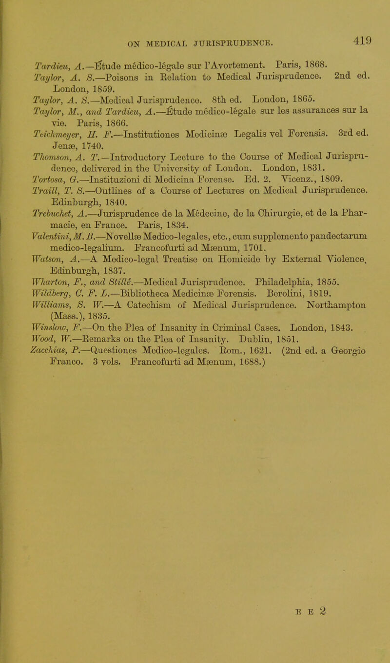 Tardieu, Etude medico-legale sur rAvortoment. Paris, 1868. Taijlor, A. ^.—Poisons in Eelation to Medical Jurisprudence. 2iid ed. London, 1859. Taylor, A. /S.—Medical Jurisprudence. 8th ed. London, 1865. Taxjlvr, M., and 'Tardieu, J^tude medico-legale sur les assurances sur la vie. Paris, 1866. Teichmeyer, H. F.—Institutiones Medicina3 Legalis yel Forensis. 3rd ed. Jenoe, 1740. Thomson, A. T.—Introductory Lecture to the Course of Medical Jurispru- dence, delivered in the University of London. London, 1831. Tortosa, G.—Listituzioni di Medicina Porense. Ed. 2. Vicenz., 1809. Traill, T. S.—Outlines of a Course of Lectures on Medical Jurisprudence. Edinburgh, 1840. Trebuchet, A.—Jurisprudence de la Medecine, de la Chirurgie, et de la Phar- macie, en France. Paris, 1834. Valentini,M,B.—NoveliseMedico-legales, etc., cumsupplementopandectarum medico-legalium. Francofurti ad Msenum, 1701. Watson, A.—A Medico-legal Treatise on Homicide by External Violence. Edinburgh, 1837. Wharton, F., and Stille.—Medical Jurisprudence. Philadelphia, 1855. Wildherg, C. F. L.—BibKotheca Medicinse Forensis. Berolini, 1819. Williams, S. W.—A Catechism of Medical Jurisprudence. Northampton (Mass.), 1835. Winslow, F.—On the Plea of Insanity in Criminal Cases. London, 1843. Wood, W.—Remarks on the Plea of Insanity. Dublin, 1851. Zacchias, P.—Questiones Medico-legales. Eom., 1621. (2nd ed. a Georgio Franco. 3 vols. Francofurti ad Msenum, 1688.) E E 2