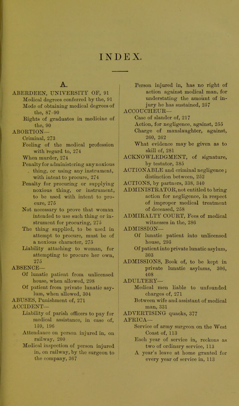 INDEX. ABERDEEN, UNIVERSITr OF, 91 Medical degrees conferred by the, 91 Mode of obtaining medical degrees of the, 87-90 Rights of graduates in medicine of the, 90 ABORTION— Criminal, 273 Feeling of the medical profession with regard to, 274 When murder, 274 Penalty for administering any noxious - thing, or using any instrument, with intent to procure, 274 Penalty for procuring or supplying noxious thing, or instrument, to be used with intent to pro- cure, 275 Not necessary to prove that woman intended to use such thing or in- strument for procuring, 275 The thing supplied, to be used in attempt to procure, must be of a noxious character, 275 Liability attaching to woman, for attempting to procure her own, 275 ABSENCE— Of lunatic patient from unlicensed house, when allowed, 298 Of patient from private lunatic asy- lum, when allowed, 304 ABUSES, Punishment of, 271 ACCIDENT— Liability of parish of&cers to pay for medical assistance, in case of, 159, 196 Attendance on person injured in, on railway, 200 Medical inspection of person injured in, on railway, by the surgeon to the company, 367 Person injured in, has no right of action against medical man, for understating the amount of in- jury he has sustained, 257 ACCOUCHEUR— Case of slander of, 217 Action, for negligence, against, 255 Charge of manslaughter, against, 260, 262 What evidence may be given as to skill of, 281 ACKNOWLEDGMENT, of signature, by testator, 385 ACTIONABLE and criminal negligence; distinction between, 252 ACTIONS, by partners, 338, 340 ADMINISTRATOR, not entitled to bring action for negligence, in respect of improper medical treatment of deceased, 258 ADMIRALTY COURT, Fees of medical witnesses in the, 286 ADMISSION— Of lunatic patient into unlicensed house, 295 Of patient into private lunatic asylum, 303 ADMISSIONS, Book of, to be kept in private lunatic asylums, 306, 408 ADULTERY— Medical men liable to unfounded charges of, 271 Between wife and assistant of medical man, 331 ADVERTISING quacks, 377 AFRICA— Service of army surgeon on the West Coast of, 113 Each year of service in, reckons as two of ordinary service, 113 A year's leave at home granted for every year of service in, 113