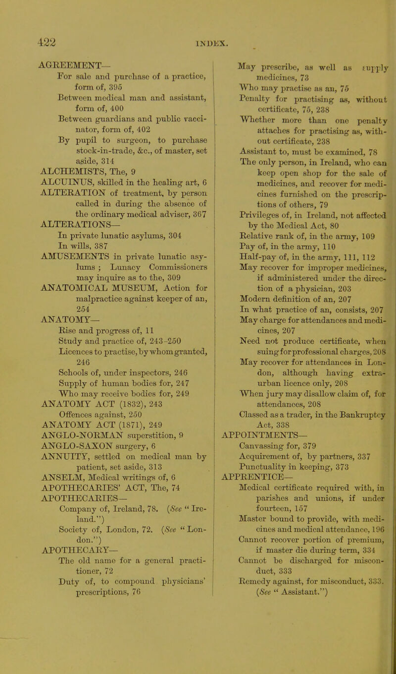 AGREEMENT— For sale and purchase of a practice, form of, 395 Between medical man and assistant, form of, 400 Between guardians and public vacci- nator, form of, 402 By pupil to surgeon, to purchase stock-in-trade, «&;c., of master, set aside, 314 ALCHEMISTS, The, 9 ALCUINUS, skilled in the healing art, 6 ALTERATION of treatment, by person called in during- the absence of the ordinary medical adviser, 367 ALTERATIONS— In private lunatic asylums, 304 In wills, 387 AMUSEMENTS in private lunatic asy- lums ; Lunacy Commissioners may inquire as to the, 309 ANATOMICAL MUSEUM, Action for malpractice against keeper of an, 254 ANATOMY— Rise and progress of, 11 Study and practice of, 243-250 Licences to practise, by whom granted, 246 Schools of, under inspectors, 246 Supply of human bodies for, 247 Who may receive bodies for, 249 ANATOMY ACT (1832), 243 Oifences against, 250 ANATOMY ACT (1871), 249 ANGLO-NORMAN superstition, 9 ANGLO-SAXON surgery, 6 ANNUITY, settled on medical man by patient, set aside, 313 ANSELM, Medical writings of, 6 APOTHECARIES' ACT, The, 74 APOTHECARIES— Company of, Ireland, 78. {See  Ire- land.) Society of, London, 72. {See  Lon- don.) APOTHECARY— The old name for a general practi- tioner, 72 Duty of, to compound physicians' prescriptions, 76 May prescribe, as well as tupply medicines, 73 Who may practise as an, 75 Penalty for practising as, without certificate, 75, 238 Whether more than one penalty attaches for practising as, with- out certificate, 238 Assistant to, must be examined, 78 The only person, in Ireland, who can keep open shop for the sale of medicines, and recover for medi- cines furnished on the prescrip- tions of others, 79 Privileges of, in Ireland, not affected by the Medical Act, 80 Relative rank of, in the army, 109 Pay of, in the army, 110 Half-pay of, in the army. 111, 112 May recover for improper medicines, if administered under the direc- tion of a physician, 203 Modern definition of an, 207 In what practice of an, consists, 207 May charge for attendances and medi- cines, 207 Need not produce certificate, when suing for professional charges, 208 May recover for attendances in Lon- don, although having extra- urban licence only, 208 When jury may disallow claim of, foir attendances, 208 Classed as a trader, in the Bankruptcy Act, 338 APPOINTMENTS— Canvassing for, 379 Acquirement of, by partners, 337 Punctuality in keeping, 373 APPRENTICE— Medical certificate reqiiired with, in parishes and unions, if under fourteen, 157 Master bound to provide, vdth medi- cines and medical attendance, 196 Cannot recover portion of premium, if master die during term, 334 Cannot be discharged for miscon- duct, 333 Remedy against, for misconduct, 333. {See  Assistant.)