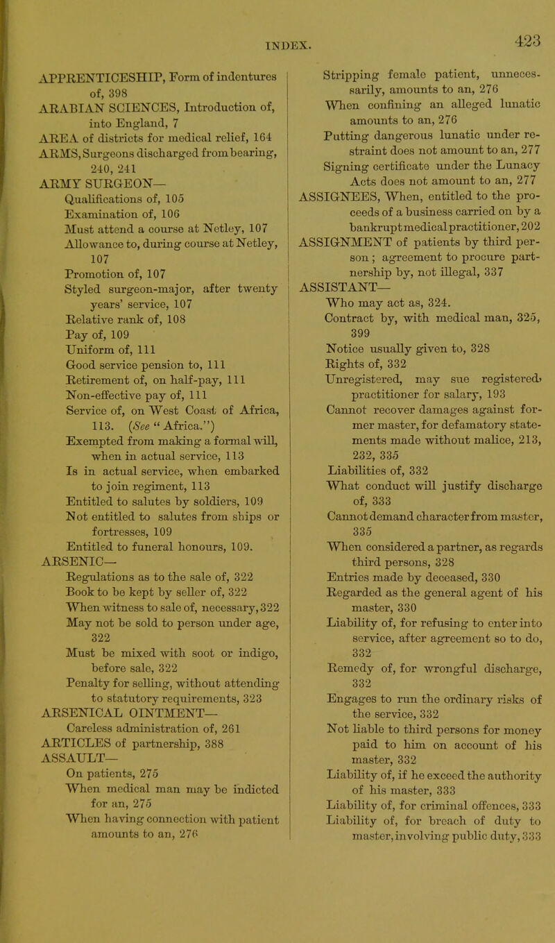 ^APPRENTICESHIP, Form of inclcntures of, 398 ARABIAN SCIENCES, Introduction of, into England, 7 AREA of districts for medical relief, 164 ARMS, Surgeons discharged frombearing, 240, 241 ARMY SURGEON— Qualifications of, 105 Examination of, lOG Must attend a course at Netley, 107 Allowance to, during course at Netley, 107 Promotion of, 107 Styled surgeon-major, after twenty years' service, 107 Relative rank of, 108 Pay of, 109 Uniform of, 111 Good service pension to, 111 Retirement of, on half-pay, 111 Non-efifective pay of, 111 Service of, on West Coast of Africa, 113.  Africa.) Exempted from making a formal will, when in actual service, 113 Is in actual service, when embarked to join regiment, 113 Entitled to salutes by soldiers, 109 Not entitled to salutes from ships or fortresses, 109 Entitled to funeral honours, 109. ARSENIC— Regulations as to the sale of, 322 Book to be kept by seller of, 322 When witness to sale of, necessary, 322 May not be sold to person under age, 322 Must be mixed with soot or indigo, before sale, 322 Penalty for selling, without attending to statutory requirements, 323 ARSENICAL OINTMENT— Careless administration of, 261 ARTICLES of partnership, 388 ASSAULT— On patients, 275 When medical man may be indicted for an, 275 When having connection with patient amounts to an, 276 Stripping female patient, unneces- sarily, amounts to an, 276 When confining an alleged lunatic amounts to an, 276 Putting dangerous lunatic under re- straint does not amount to an, 277 Signing certificate under the Lunacy Acts does not amount to an, 277 ASSIGNEES, When, entitled to the pro- ceeds of a business carried on by a bankrupt medical practitioner, 202 ASSIGNMENT of patients by third per- son ; agreement to procure part- nership by, not illegal, 337 ASSISTANT— Who may act as, 324. Contract by, with medical man, 325, 399 Notice usually given to, 328 Rights of, 332 Unregistered, may sue registered' practitioner for salary, 193 Cannot recover damages against for- mer master, for defamatory state- ments made without malice, 213, 232, 335 Liabilities of, 332 What conduct will justify discharge of, 333 Cannot demand character from master, 335 When considered a partner, as regards third persons, 328 Entries made by deceased, 330 Regarded as the general agent of his master, 330 Liability of, for refusing to enter into service, after agreement so to do, 332 Remedy of, for wrongful discharge, 332 Engages to run the ordinary risks of the service, 332 Not liable to third persons for money paid to him on account of his master, 332 Liability of, if he exceed the authority of his master, 333 Liability of, for criminal offences, 333 Liability of, for breach of duty to master, involving public duty, 333