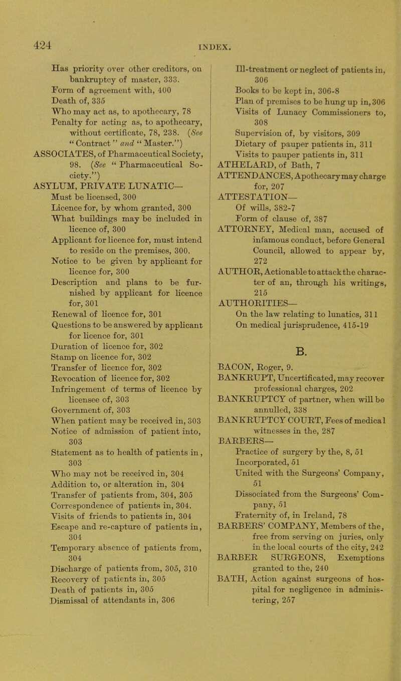 Has priority over other creditors, on bankruptcy of master, 333. Form of agreement with, 400 Death of, 335 Who may act as, to apothecary, 78 Penalty for acting as, to apothecary, without certificate, 78, 238. {See  Contract  and  Master.) ASSOCIATES, of Pharmaceutical Society, 98. {See  Pharmaceutical So- ciety.) ASYLUM, PRIVATE LUNATIC— Must be licensed, 300 Licence for, by whom granted, 300 What buildings may be included in licence of, 300 Applicant for licence for, must intend to reside on the premises, 300. Notice to be given by applicant for licence for, 300 Description and plans to be fur- nished by applicant for licence for, 301 Renewal of licence for, 301 Questions to be answered by applicant for licence for, 301 Duration of licence for, 302 Stamp on licence for, 302 Transfer of licence for, 302 Revocation of licence for, 302 Infringement of terms of licence by licensee of, 303 Grovernment of, 303 When patient maybe received in, 303 Notice of admission of patient into, 303 Statement as to health of patients in, 303 Who may not be received in, 304 Addition to, or alteration in, 304 Transfer of patients from, 304, 305 Correspondence of patients in, 304. Visits of friends to patients in, 304 Escape and re-captm'e of patients in, 304 Temporary absence of patients from, 304 Discharge of patients from, 305, 310 Recovery of patients in, 305 Death of patients in, 305 Dismissal of attendants in, 306 Ill-treatment or neglect of patients in, 306 Books to be kept in, 306-8 Plan of premises to be hung up in, 306 Visits of Lunacy Commissioners to, 308 Supervision of, by visitors, 309 Dietary of pauper patients in, 311 Visits to pauper patients in, 311 ATHELARD, of Bath, 7 ATTENDANCES, Apothecary may charge for, 207 ATTESTATION— Of wiUs, 382-7 Form of clause of, 387 ATTORNEY, Medical man, accused of infamous conduct, before General CouncU, allowed to appear by, 272 AUTHOR, Actionable to attack the charac- ter of an, through his writings, 215 AUTHORITIES— On the law relating to lunatics, 311 On medical jurisprudence, 415-19 B. BACON, Roger, 9. BANIQIUPT, Uncertificated, may recover professional charges, 202 BANKRUPTCY of partner, when wiU be annulled, 338 BANKRUPTCY COURT, Fees of medical witnesses in the, 287 BARBERS— Practice of surgery by the, 8, 51 Incorporated, 51 United with the Surgeons' Company, 51 Dissociated from the Surgeons' Com- pany, 51 Fraternity of, in Ireland, 78 BARBERS' COMPANY, Members of the, free from serving on juries, only in the local courts of the city, 242 BARBER SURGEONS, Exemptions granted to the, 240 BATH, Action against surgeons of hos- pital for negligence in adminis- tering, 257
