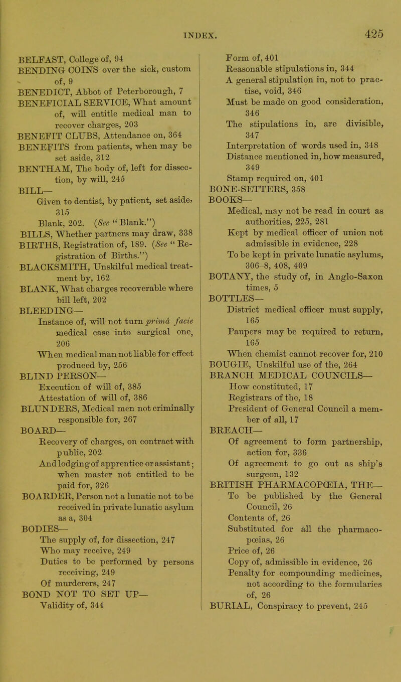 BELFAST, CoUege of, 94 BENDING COINS over the sick, custom of, 9 BENEDICT, Abbot of Peterborough, 7 BENEFICIAL SERVICE, What amount of, wiU entitle medical man to recover charges, 203 BENEFIT CLUBS, Attendance on, 364 BENEFITS from patients, when may be set aside, 312 BENTHAM, The body of, left for dissec- tion, by will, 245 BILL— Given to dentist, by patient, set aside? 315 Blank, 202. {See Blank.) BILLS, Whether partners may draw, 338 BIRTHS, Registration of, 189. {See  Re- gistration of Births.) BLACKSMITH, UnsMHul medical treat- ment by, 162 BLANK, What charges recoverable where bill left, 202 BLEEDING— Instance of, wiU. not turn prima facie medical case into surgical one, 206 When medical man not liable for effect produced by, 256 BLIND PERSON— Execution of will of, 385 Attestation of will of, 386 BLUNDERS, Medical men not criminally responsible for, 267 BOARD— Recovery of charges, on contract with public, 202 And lodging of apprentice or assistant; when master not entitled to be paid for, 326 BOARDER, Person not a lunatic not to be received in private lunatic asylum as a, 304 BODIES— The supply of, for dissection, 247 Who may receive, 249 Duties to be performed by persons receiving, 249 Of murderers, 247 BOND NOT TO SET UP— VaUdity of, 344 Form of, 401 Reasonable stipulations in, 344 A general stipulation in, not to prac- tise, void, 346 Must be made on good consideration, 346 The stipulations in, are divisible, 347 Interpretation of words used in, 348 Distance mentioned in, how measured, 349 Stamp required on, 401 BONE-SETTERS, 358 BOOKS— Medical, may not be read in court as authorities, 225, 281 Kept by medical officer of union not admissible in evidence, 228 To be kept in private lunatic asylums, 306- 8, 408, 409 BOTANY, the study of, in Anglo-Saxon times, 5 BOTTLES— District medical officer must supply, 165 Paupers may be required to return, 165 When chemist cannot recover for, 210 BOUGIE, UnsHKul use of the, 264 BRANCH MEDICAL COUNCILS— How constituted, 17 Registrars of the, 18 President of General Council a mem- ber of aU, 17 BREACH— Of agreement to form partnership, action for, 336 Of agreement to go out as ship's surgeon, 132 BRITISH PHARMACOPCEIA, THE— To be published by the General Council, 26 Contents of, 26 Substituted for all the pharmaco- poeias, 26 Price of, 26 Copy of, admissible in evidence, 26 Penalty for compounding medicines, not according to the formularies of, 26 BURIAL, Conspiracy to prevent, 245