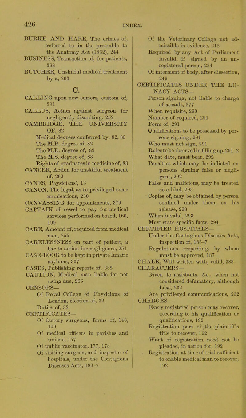 42G BURIOL AND HARE, Tho crimes of, referred to in tlio preamble to the Anatomy Act (1832), 244 BUSINESS, Transaction of, for patients, 368 BUTCHER, Unskilful medical treatment by a, 263 o. CALLING upon new comers, custom of, 381 CALLUS, Action against surgeon for negligently disuniting, 252 CAMBRIDGE, THE UNIVERSITY OF, 82 Medical degrees conferred by, 82, 83 The M.B. degree of, 82 The M.D. degree of, 82 The M.S. degree of, 83 Rights of graduates in medicine of, 83 CANCER, Action for xinskilful treatment of, 262 CANES, Physicians', 13 CANON, The legal, as to privileged com- munications, 230 CANVASSING for appointments, 379 CAPTAIN of vessel to pay for medical services performed on board, 160, 199 CARE, Amount of, required from medical men, 255 CARELESSNESS on part of patient, a bar to action for negligence, 251 CASE-BOOK to be kept in private lunatic asylums, 307 CASES, Publishing reports of, 382 CAUTION, Medical man liable for not using due, 266 CENSORS— Of Royal CoUege of Physicians of London, election of, 32 Duties of, 32 CERTIFICATES— Of factory surgeons, forms of, 148, 149 Of medical ofGLcers in parishes and unions, 157 Of public vaccinator, 177, 178 Of visiting surgeon, and in.spector of hospitals, under the Contagious Diseases Acts, 183-7 Of tho Veterinary College not ad- missible in evidence, 212 Required by any Act of Parliament invalid, if signed by an un- registered person, 234 Of interment of body, after dissection, 249 CERTIFICATES UNDER THE LU- NACY ACTS— Person signing, not liable to charge of assault, 277 When requisite, 290 Number of required, 291 Form of, 291 Qualifications to be possessed by per- sons signing, 291 Who must not sign, 291 Rules to be observed in filling up, 291 -2 What date, must bear, 292 Penalties which may be inflicted on persons signing false or negli- gent, 292 False and malicious, may be treated as a libel, 293 Copies of, may be obtained by person confined under them, on his release, 293 When invalid, 293 Must state specific facts, 294 CERTIFIED HOSPITALS— Under the Contagious Diseases Acts, inspection of, 186-7 Regulations respecting, by whom must be approved, 187 CHALK, WiU written with, vaUd, 383 CHARACTERS— Given to assistants, &c., when not considered defamatory, although false, 232 Are privileged commvmications, 232 CHARGES— Every registered person may recover, according to his qualification or qualifications, 192 Registration part of the plaintiff's title to recover, 192 Want of registration need not be pleaded, in action for, 192 Registration at time of trial suificient to enable medical man to recover, 192