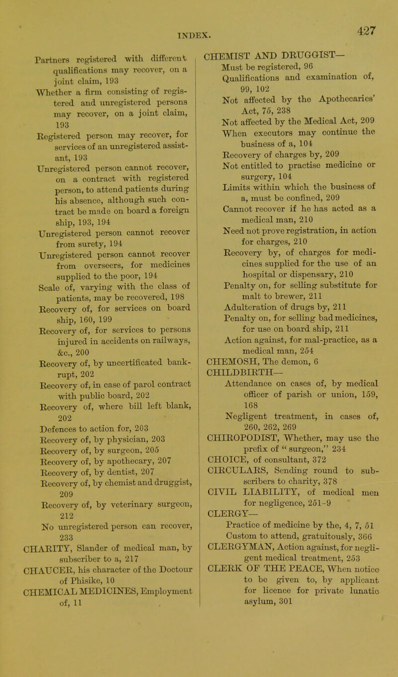 Partners registered with cliffercut qualifications may recover, on a joint claim, 193 Whether a firm consisting of regis- tered and unregistered persons may recover, on a joint claim, 193 Registered person may recover, for 8er^'ices of an unregistered assist- ant, 193 Unregistered person cannot recover, on a contract vs^ith registered person, to attend patients during his absence, although such con- tract be made on board a foreign ship, 193, 194 Unregistered person cannot recover from surety, 194 Unregistered person cannot recover from overseers, for medicines supplied to the poor, 194 Scale of, varying with the class of patients, may be recovered, 198 Recovery of, for services on board ship, 160, 199 Recovery of, for services to persons injured in accidents on railways, &c., 200 Recovery of, by uncertificated bank- rupt, 202 Recovery of, in case of parol contract with public board, 202 Recovery of, where bill left blank, 202 Defences to action for, 203 Recovery of, by physician, 203 Recovery of, by surgeon, 205 Recovery of, by apothecary, 207 Recovery of, by dentist, 207 Recovery of, by chemist and druggist, 209 Recovery of, by veterinary surgeon, 212 No unregistered person can recover, 233 CHARITY, Slander of medical man, by subscriber to a, 217 CHAUCER, his character of the Doctour of Pliisike, 10 CHEMICAL MEDICINES, Employment of, 11 CHEMIST AND DRUGGIST— Must be registered, 96 Qualifications and examination of, 99, 102 Not affected by the Apothecaries' Act, 75, 238 Not affected by the Medical Act, 209 When executors may continue the business of a, 104 Recovery of charges by, 209 Not entitled to practise medicine or surgery, 104 Limits within which the business of a, must be confined, 209 Cannot recover if he has acted as a medical man, 210 Need not prove registration, in action for charges, 210 Recovery by, of charges for medi- cines supplied for the use of an hospital or dispensary, 210 Penalty on, for selling substitute for malt to brewer, 211 Adulteration of drugs by, 211 Penalty on, for selling bad medicines, for use on board ship, 211 Action against, for mal-practice, as a medical man, 254 CHEMOSH, The demon, 6 CHILDBIRTH— Attendance on cases of, by medical officer of parish or union, 159, 168 Negligent treatment, in cases of, 260, 262, 269 CHIROPODIST, Whether, may use the prefi:x; of  surgeon, 234 CHOICE, of consultant, 372 CIRCULARS, Sending round to sub- scribers to charity, 378 CIVIL LIABILITY, of medical men for negligence, 251-9 CLERGY— Practice of medicine by the, 4, 7, 51 Custom to attend, gratuitously, 366 CLERGYMAN, Action against, for negli- gent medical treatment, 253 CLERK OE THE PEACE, When notice to be given to, by applicant for licence for private lunatic asylum, 301