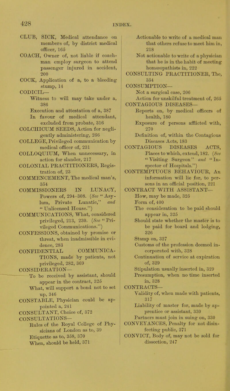 OLUB, SICK, Medical attendance on members of, by district medical officer, 165 COACH, Owner of, not liable if coach- man employ surgeon to attend passenger injured in accident, 200 COCK, Application of a, to a bleeding stump, 14 CODICIL— Witness to will may take under a, 386 Execution and attestation of a, 387 In favour of medical attendant, excluded from probate, 316 COLCHICUM SEEDS, Action for negU- gently administering, 266 COLLEGtE, Privileged communication by medical officer of, 231 COLLOQUIUM, When unnecessary, in action for slander, 217 COLONIAL PRACTITIONERS, Regis- tration of, 23 COMMENCEMENT, The medical man's, 354 COMMISSIONERS IN LUNACY, Powers of, 294-308. {See  Asy- lum, Private Lunatic, and  Unlicensed House.) COMMUNICATIONS, What, considered privHeged, 213, 230.  Pri- vileged Communications.) CONFESSIONS, obtained by promise or threat, when inadmissible in evi- dence, 283 CONFIDENTIAL COMMUNICA- TIONS, made by patients, not privileged, 282, 369 CONSIDERATION— To be received by assistant, should appear in the contract, 325 What, will support a bond not to set up, 346 CONSTABLE, Physician could be ap- pointed a, 241 CONSULTANT, Choice of, 372 CONSULTATIONS— Rules of the Royal CoUege of Phy- sicians of London as to, 39 Etiquette as to, 358, 370 When, should be held, 371 Actionable to write of a medical man that others refuse to meet him in, 218 Not actionable to write of a physician that he is in the habit of meeting homoeopathists in, 222 CONSULTING PRACTITIONER, The, 354 CONSUMPTION— Not a surgical case, 206 Action for vmskilful treatment of, 265 CONTAGIOUS DISEASES— Reports on, by medical officers of health, 180 Exposure of persons afflicted with, 270 Definition of, within the Contagious Diseases Acts, 183 CONTAGIOUS DISEASES ACTS, Places to which, extend, 182. {See Visiting Surgeon and In- spector of Hospitals.) CONTEMPTUOUS BEHAVIOUR, An information will lie for, to per- sons in an official position, 221 CONTRACT WITH ASSISTANT— How, may be made, 325 Form of, 400 The consideration to be paid should appear in, 325 Should state whether the master is to be paid for board and lodging, 326 Stamp on, 327 Customs of the profession deemed in- corporated with, 328 Continuation of service at expiration of, 329 Stipiilation usually inserted in, 329 Presumption, when no time inserted in, 328 CONTRACTS— Validity of, when made with patients, 317 Liability of master for, made by ap- prentice or assistant, 330 Partners must join in suing on, 330 CONVEYANCES, Penalty for not disin- fecting public, 271 CONVICT, Body of, may not be sold for dissection, 247