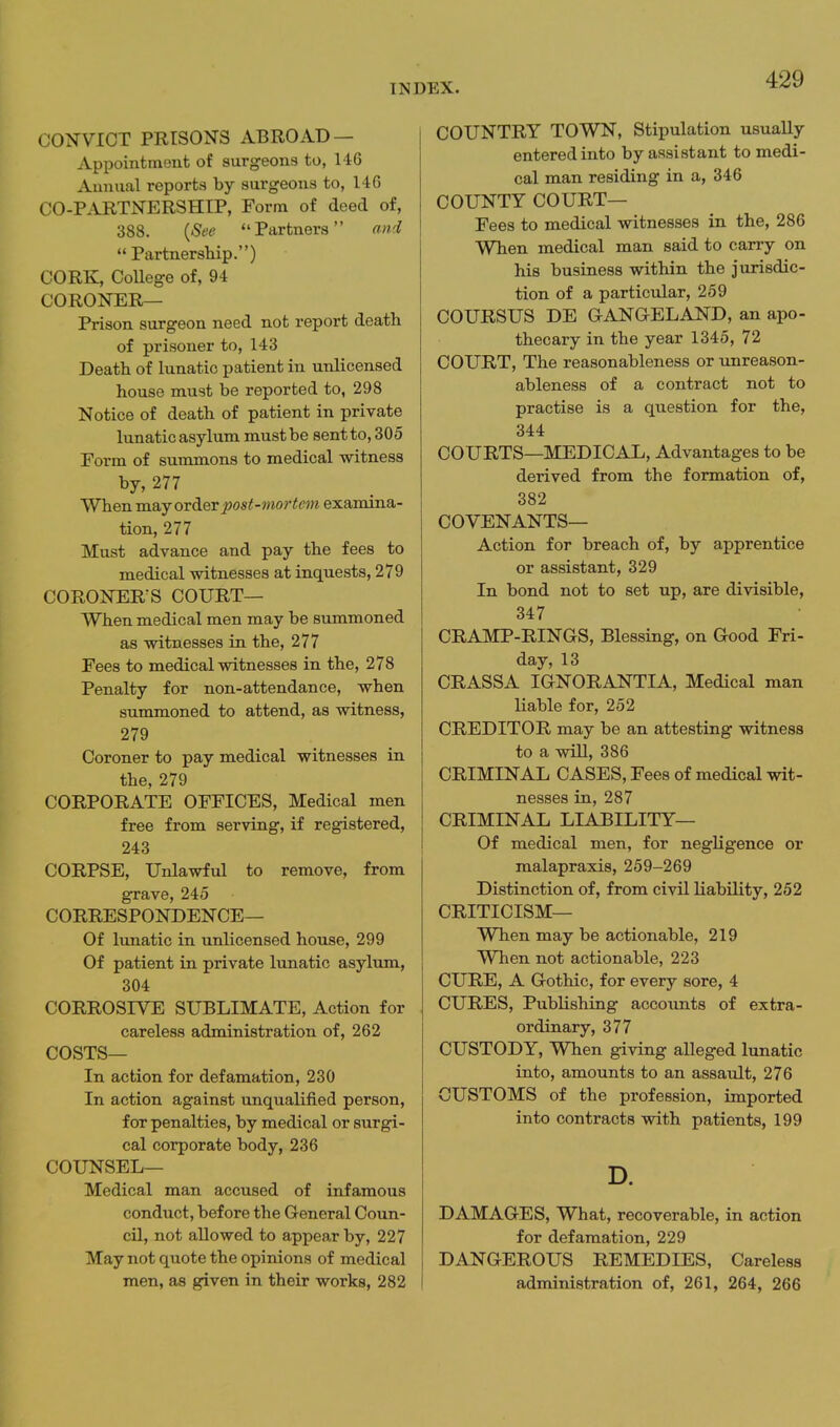 CONVICT PRISONS ABROAD — Appointment of surgeons to, 146 Annual reports by surgeons to, 146 CO-PARTNERSHIP, Form of deed of, 388. {See Partners ond Partnership.) CORK, College of, 94 CORONER— Prison surgeon need not report death of prisoner to, 143 Death of lunatic patient in unlicensed house must be reported to, 298 Notice of death of patient in private lunatic asylum must be sentto, 305 Form of summons to medical witness by, 277 Whenmsiyorierpost-mortem examina- tion, 277 Must advance and pay the fees to medical witnesses at inquests, 279 CORONERS S COURT— When medical men may be summoned as witnesses in the, 277 Fees to medical witnesses in the, 278 Penalty for non-attendance, when summoned to attend, as witness, 279 Coroner to pay medical witnesses in the, 279 CORPORATE OFFICES, Medical men free from serving, if registered, 243 CORPSE, Unlawful to remove, from grave, 245 CORRESPONDENCE— Of lunatic in unlicensed house, 299 Of patient in private lunatic asylum, 304 CORROSIVE SUBLIMATE, Action for careless administration of, 262 COSTS— In action for defamation, 230 In action against unqualified person, for penalties, by medical or surgi- cal corporate body, 236 COUNSEL— Medical man accused of infamous conduct, before the General Coun- cil, not allowed to appear by, 227 May not quote the opinions of medical men, as given in their works, 282 COUNTRY TOWN, Stipulation usually entered into by assistant to medi- cal man residing in a, 346 COUNTY COURT— Fees to medical witnesses in the, 286 When medical man said to carry on his business within the jurisdic- tion of a particular, 259 COURSUS DE GANOELAND, an apo- thecary in the year 1345, 72 COURT, The reasonableness or unreason- ableness of a contract not to practise is a question for the, 344 COURTS—MEDICAL, Advantages to be derived from the formation of, 382 COVENANTS— Action for breach of, by apprentice or assistant, 329 In bond not to set up, are divisible, 347 CRAMP-RINGS, Blessing, on Good Fri- day, 13 CRASSA IGNORANTIA, Medical man Hable for, 252 CREDITOR may be an attesting witness to a will, 386 CRIMINAL CASES, Fees of medical wit- nesses in, 287 CRIMINAL LIABILITY— Of medical men, for negligence or malapraxis, 259-269 Distinction of, from civil liability, 252 CRITICISM— When may be actionable, 219 When not actionable, 223 CURE, A Gothic, for every sore, 4 CURES, Publishing accounts of extra- ordinary, 377 CUSTODY, When giving alleged lunatic into, amounts to an assault, 276 CUSTOMS of the profession, imported into contracts with patients, 199 D. DAMAGES, What, recoverable, in action for defamation, 229 DANGEROUS REMEDIES, Careless administration of, 261, 264, 266