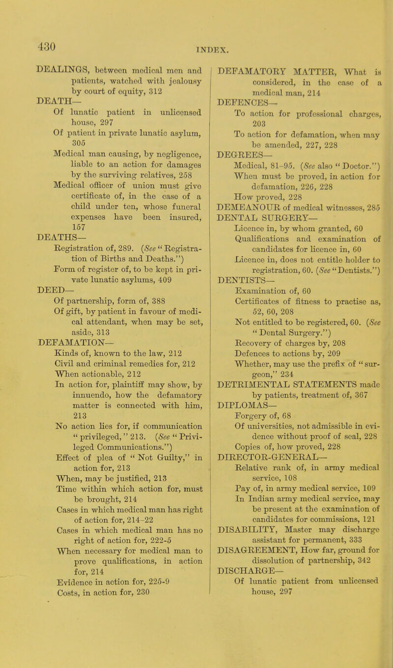 INDEX. DEALINGS, between medical men and patients, watched with jealousy by court of equity, 312 DEATH— Of lunatic patient in unlicensed house, 297 Of patient in private lunatic asylum, 305 Medical man causing, by negligence, liable to an action for damages by the surviving relatives, 258 Medical officer of union must give certificate of, in the case of a child under ten, whose funeral expenses have been insured, 157 DEATHS— Registration of, 289. {See  Registra- tion of Births and Deaths.) Form of register of, to be kept in pri- vate lunatic asylums, 409 DEED— Of partnership, form of, 388 Of gift, by patient in favour of medi- cal attendant, when may be set, aside, 313 DEFAMATION— Kinds of, known to the law, 212 Civil and criminal remedies for, 212 When actionable, 212 In action for, plaintiff may show, by iimuendo, how the defamatory matter is connected with him, 213 No action lies for, if communication  privHeged,  213. {See  Privi- leged Communications.) Effect of plea of  Not Guilty, in action for, 213 When, may be justified, 213 Time within which action for, must be brought, 214 Cases in which medical man has right of action for, 214-22 Cases in which medical man has no right of action for, 222-5 When necessary for medical man to prove qualifications, in action for, 214 Evidence in action for, 226-9 Costs, in action for, 230 [ DEFAMATORY MATTER, What is considered, in the case of a medical man, 214 DEFENCES— To action for professional charges, 203 To action for defamation, when may be amended, 227, 228 DEGREES— Medical, 81-95. {See also  Doctor.) When must be proved, in action for defamation, 226, 228 How proved, 228 DEMEANOUR of medical witnesses, 285 DENTAL SURGERY— Licence in, by whom granted, 60 Qualifications and examination of candidates for licence in, 60 Licence in, does not entitle holder to registration, 60. {See Dentists.) DENTISTS— Examination of, 60 Certificates of fitness to practise as, 52, 60, 208 Not entitled to be registered, 60. {See Dental Surgery.) Recovery of charges by, 208 Defences to actions by, 209 Whether, may use the prefix of  sur- geon, 234 DETRIMENTAL STATEMENTS made by patients, treatment of, 367 DIPLOMAS— Forgery of, 68 Of universities, not admissible in evi- dence without proof of seal, 228 Copies of, how proved, 228 DIRECTOR-GENERAL— Relative rank of, in army medical service, 108 Pay of, in army medical service, 109 In Indian army medical service, may be present at the examination of candidates for commissions, 121 DISABILITY, Master may discharge assistant for permanent, 333 DISAGREEMENT, How far, ground for dissolution of partnership, 342 DISCHARGE— Of hmatic patient from unlicensed house, 297