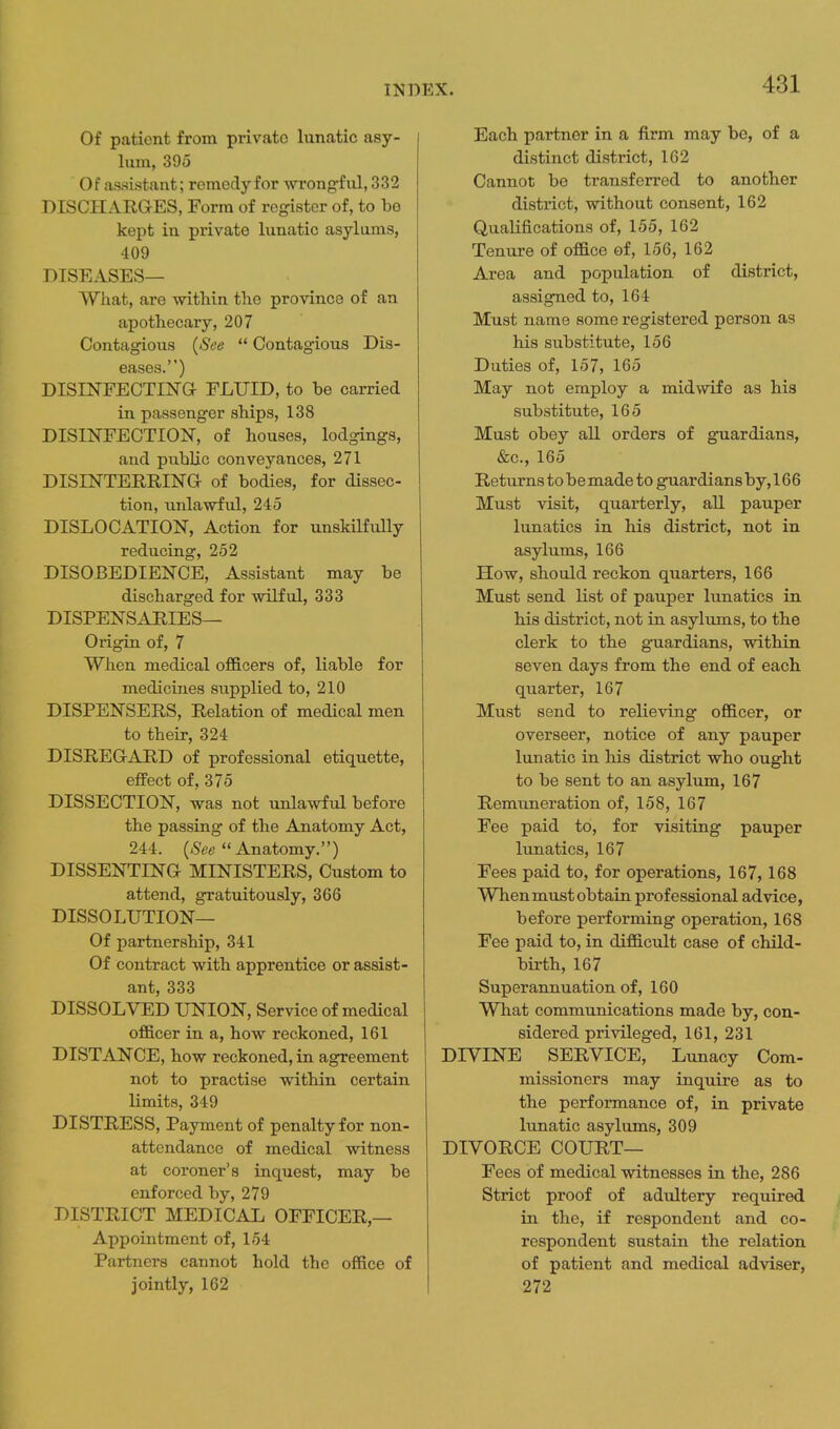 Of patient from private lunatic asy- lum, 395 Of assistant; remeclyfor wrongful, 332 DISCHARGES, Form of register of, to be kept in private lunatic asylums, 409 DISEASES— What, are within the province of an apothecary, 207 Contagious {See  Contagious Dis- eases.) DISINFECTING FLUID, to be carried in passenger ships, 138 DISINFECTION, of houses, lodgings, and public conveyances, 271 DISINTERRING of bodies, for dissec- tion, unlawful, 245 DISLOCATION, Action for unskilfully reducing, 252 DISOBEDIENCE, Assistant may be discharged for wilful, 333 DISPENSARIES— Origin of, 7 When medical officers of, liable for medicines supplied to, 210 DISPENSERS, Relation of medical men to their, 324 DISREGARD of professional etiquette, effect of, 375 DISSECTION, was not unlawful before the passing of the Anatomy Act, 244. (iSee Anatomy.) DISSENTING MINISTERS, Custom to attend, gratuitously, 366 DISSOLUTION— Of partnership, 341 Of contract with apprentice or assist- ant, 333 DISSOLVED UNION, Service of medical officer in a, how reckoned, 161 DISTANCE, how reckoned, in agreement not to practise within certain limits, 349 DISTRESS, Payment of penalty for non- attendance of medical witness at coroner's inquest, may be enforced by, 279 DISTRICT MEDICAL OFFICER,— Appointment of, 154 Partners cannot hold the office of jointly, 162 Each partner in a firm may be, of a distinct district, 162 Cannot be transferred to another district, without consent, 162 Qualifications of, 155, 162 Tenure of office of, 156, 162 Area and population of district, assigned to, 164 Must name some registered person as his substitute, 156 Duties of, 157, 165 May not employ a midwife as his substitute, 165 Must obey all orders of guardians, &c., 165 Returns to be made to guardians by, 166 Must visit, quarterly, all pauper lunatics in his district, not in asylums, 166 How, should reckon quarters, 166 Must send list of pauper lunatics in his district, not in asylums, to the clerk to the guardians, within seven days from the end of each quarter, 167 Must send to relieving officer, or overseer, notice of any pauper lunatic in his district who ought to be sent to an asylum, 167 Remtmeration of, 158, 167 Fee paid to, for visiting pauper lunatics, 167 Fees paid to, for operations, 167,168 When must obtain professional advice, before performing operation, 168 Fee paid to, in difficult case of child- birth, 167 Superannuation of, 160 What communications made by, con- sidered privileged, 161, 231 DIVINE SERVICE, Lunacy Com- missioners may inquire as to the performance of, in private lunatic asylums, 309 DIVORCE COURT— Fees of medical witnesses in the, 286 Strict proof of adidtery required in the, if respondent and co- respondent sustain the relation of patient and medical adviser, 272